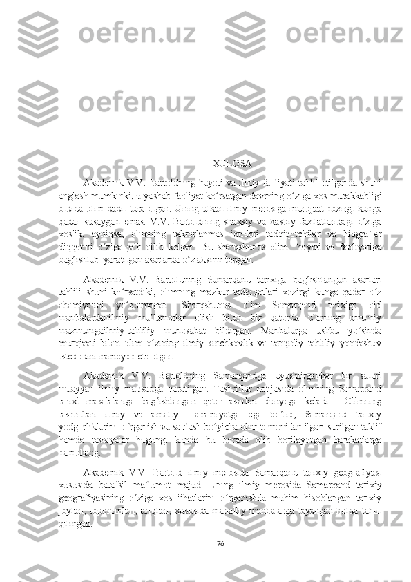 XULOSA
Akademik  V.V.  Bartoldning  hayoti  va  ilmiy  faoliyati   tahlil  etilganda   shuni
anglash mumkinki, u yashab faoliyat ko rsatgan davrning o ziga xos murakkabligiʻ ʻ
oldida olim dadil tura olgan. Uning ulkan ilmiy merosiga murojaat hozirgi kunga
qadar   susaygan   emas.   V.V.   Bartoldning   shaxsiy   va   kasbiy   fazilatlaridagi   o ziga	
ʻ
xoslik,   ayniqsa,   olimning   takrorlanmas   iqtidori   tadqiqotchilar   va   biograflar
diqqatini   o ziga   jalb   qilib   kelgan.   Bu   sharqshunos   olim     hayoti   va   faoliyatiga	
ʻ
bag ishlab  yaratilgan asarlarda o z aksinii topgan.	
ʻ ʻ
Akademik   V.V.   Bartoldning   Samarqand   tarixiga   bag ishlangan   asarlari	
ʻ
tahlili   shuni   ko rsatdiki,   olimning   mazkur   tadqiqotlari   xozirgi   kunga   qadar   o z	
ʻ ʻ
ahamiyatini   yo qotmagan.   Sharqshunos   olim   Samarqand   tarixiga   oid
ʻ
manbalardanilmiy   ma lumotlar   olish   bilan   bir   qatorda   ularning   umumiy	
ʼ
mazmunigailmiy-tahliliy   munosabat   bildirgan.   Manbalarga   ushbu   yo sinda	
ʻ
murojaati   bilan   olim   o zining   ilmiy   sinchkovlik   va   tanqidiy   tahliliy   yondashuv	
ʻ
istedodini namoyon eta olgan. 
Akademik   V.V.   Bartoldning   Samarqandga   uyushtirganhar   bir   safari
muayyan   ilmiy   maqsadga   qaratilgan.   Tashriflar   natijasida   olimning   Samarqand
tarixi   masalalariga   bag ishlangan   qator   asarlari   dunyoga   keladi.     Olimning
ʻ
tashriflari   ilmiy   va   amaliy     ahamiyatga   ega   bo lib,   Samarqand   tarixiy	
ʻ
yodgorliklarini  o rganish va saqlash bo yicha olim tomonidan ilgari surilgan taklif	
ʻ ʻ
hamda   tavsiyalar   bugungi   kunda   bu   borada   olib   borilayotgan   harakatlarga
hamohang.
Akademik   V.V.   Bartold   ilmiy   merosida   Samarqand   tarixiy   geografiyasi
xususida   batafsil   ma lumot   majud.   Uning   ilmiy   merosida   Samarqand   tarixiy	
ʼ
geografiyasining   o ziga   xos   jihatlarini   o rganishda   muhim   hisoblangan   tarixiy	
ʻ ʻ
joylari,   toponimlari,   ariqlari,   xususida   mahalliy   manbalarga   tayangan   holda   tahlil
qilingan.
76 