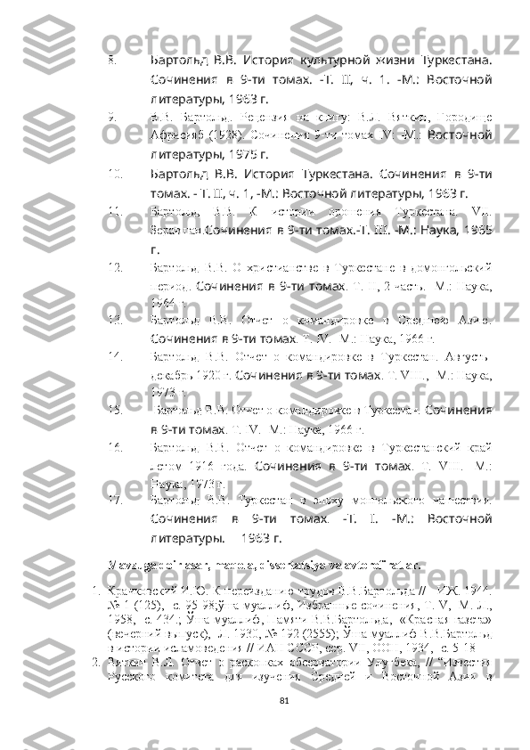 8. Бартольд   В.В.   История   культурной   жизни   Туркестана.
Сочинения   в   9-ти   томах .   -Т.   II,   ч.   1.   -М.:   Восточной
литературы, 1963 г.
9. В.В.   Бартольд.   Рецензия   на   книгу:   В.Л.   Вяткин,   Городище
Афрасияб   (1928).   Сочинения   9-ти   томах   IV :   -M.:   Восточной
литературы, 1975 г.
10. Бартольд   В.В.   История   Туркестана.   Сочинения   в   9-ти
томах . - Т. II, ч. 1, -М.: Восточной литературы, 1963 г.
11. Бартольд   В.В.   К   истории   орошения   Туркестана.   VII.
Зеравшан. Сочинения   в 9-ти томах .-Т. III .   -М .: Наука,   196 5
г .
12. Бартольд   В.В.   О   христианстве   в   Туркестане   в   домонгольский
период .   Сочинения   в   9-ти  томах .  Т.   II,   2-часть.   - М.:   Наука ,
1964 г.
13. Бартольд   В.В.   Отчет   о   командировке   в   Среднюю   Азию.
Сочинения в  9-ти томах . Т.  IV. - М.: Наука ,  1966 г.
14. Бартольд   В.В.   Отчет   о   командировке   в   Туркестан.   Августь-
декабрь 1920 г.  Сочинения в  9-ти томах . Т.  VIII., - М.: Наука ,
1973 г.
15.  Бартольд В.В. Отчет о командировке в Туркестан.  Сочинения
в  9-ти томах . Т.  IV. - М.: Наука ,  1966 г.
16. Бартольд   В.В.   Отчет   о   командировке   в   Туркестанский   край
летом   1916   года.   Сочинения   в   9-ти   томах .   Т.   VIII.   - М.:
Наука ,  1973 г.
17. Бартольд   В.В.   Туркестан   в   эпоху   монгольского   нашествия.
Сочинения   в   9-ти   томах .   -Т.   I.   -М.:   Восточной
литературы.     1963 г.
Mavzuga doir asar, maqola, dissertatsiya va avtorefiratlar.
1. Крачковский  И.Ю.  К переизданию трудов В.В.Бартольда //  -  ИЖ. 1944.
№ 1 (125), -с. 95 - 98; ў ша   муаллиф,   Избранные сочинения, Т. V, -М. - Л.,
1958, -с. 434 . ;   Ў ша   муаллиф, Памяти В.В.Бартольда,- «Красная газета»
(вечерний выпуск), -Л. 1930, № 192 (2555);  Ў ша  муаллиф В.В.Бартольд
в истории исламоведения // ИАН СССР, сер. VII, ООН, 1934, -с. 5-18
2. Вяткин   В.Л.   Отчет   о   раскопках   обсерватории   Улугбека,   //   “Известия
Русского   комитета   для   изучения   Средней   и   Восточной   Азии   в
81 