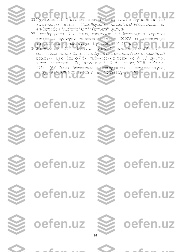 22. Нуртазина   Н.Д.   Вклад   академика   В.   В.   Бартольда   в   изучение   истории
исламизации   тюрков     -   https://cyberleninka.ru/article/n/vklad-akademika-
v-v-bartolda-v-izuchenie-istorii-islamizatsii-tyurkov
23. Шарофуддинов   С . С .   Вклад   академика   В.В.Бартольда   в   изучении
истории   и   культуры   таджикского   народа   IX-XV   вв.:   диссертация
кандидата исторических наук .  -Душанбе, 2014. 161 с.
24. Застрожнова   Е.Г .   Бартольд   Василий   Владимирович // Ученые   -
фондообразователи Санкт-Петербургского филиала Архива Российской
академии наук   : Краткий биографический справочник   : А - В   / науч. ред.
и   сост.   Басаргина   Е.Ю. ,   Тункина   И.В.   - СПб.:   Реноме,   2018.   -с .   45 - 47. -
196 с   -   (Ad   fontes.   Материалы   и   исследования   по   истории   науки   ;
т.   13).   - ISBN 978-5-00125-105-7 .   -   doi : 10.25990/yzap-3482 .
84 