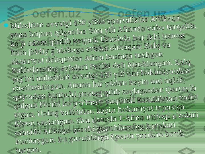 	M	ilo	d	d	a	n	 a	v	v	a	lg	i 4	3	0	 y	ild	a	 s	p	a	r	ta	lik	la	r	 A	ttik	a	g	a	 	
y	a	n	a	 h	u	ju	m	 q	ilg	a	n	la	r. S	h	u	 y	ili A	fi	n	a	d	a	 v	a	b	o	 ta	r	q	a	lib	, 	
k	o	`p	 o	d	a	m	 q	ir	ilib	 k	e	tg	a	n	. U	r	u	s	h	d	a	 h	a	r	 ik	k	i to	m	o	n	 	
h	a	m	 jid	d	iy	 g	`a	la	b	a	g	a	 e	r	is	h	a	 o	lm	a	g	a	n	. X	a	lq	 v	a	 	
a	k	s	a	r	iy	a	t d	e	h	q	o	n	la	r	 A	fi	n	a	 b	o	s	h	ig	a	 tu	s	h	g	a	n	 	
k	u	lfa	tla	r	n	in	g	 a	y	b	d	o	r	i P	e	r	ik	l d	e	b	 h	is	o	b	la	n	g	a	n	. X	a	lq	 	
y	ig	`in	i m	ilo	d	d	a	n	 a	v	v	a	lg	i 4	3	0	 y	ili u	n	i h	o	k	im	iy	a	td	a	n	 	
c	h	e	tla	s	h	tir	g	a	n	. A	m	m	o	 b	ir	 y	ild	a	n	 k	e	y	in	 u	n	i o	q	la	b	, 	
q	a	y	ta	d	a	n	 b	ir	in	c	h	i s	tr	a	te	g	 q	ilib	 s	a	y	la	g	a	n	la	r. Q	a	r	ta	y	ib	 	
q	o	lg	a	n	 P	e	r	ik	l k	o	`p	 o	`tm	a	y	 y	u	q	u	m	li k	a	s	a	llik	d	a	n	 v	a	fo	t 	
e	tg	a	n	. U	n	in	g	 v	a	fo	tid	a	n	 k	e	y	in	 h	o	k	im	iy	a	t te	p	a	s	ig	a	 	
K	le	o	n	 s	a	y	la	n	g	a	n	. S	h	u	 d	a	v	r	d	a	 1	-A	fi	n	a	 ittifo	q	i a	`z	o	la	r	i 	
o	r	a	s	id	a	 A	fi	n	a	g	a	 q	a	r	s	h	i g	u	r	u	h	la	r	n	in	g	 h	a	r	a	k	a	ti 	
k	u	c	h	a	y	g	a	n	. B	u	 g	u	r	u	h	la	r	g	a	 S	p	a	r	ta	 y	o	r	d	a	m	 b	e	r	ib	 	
tu	r	g	a	n	.  