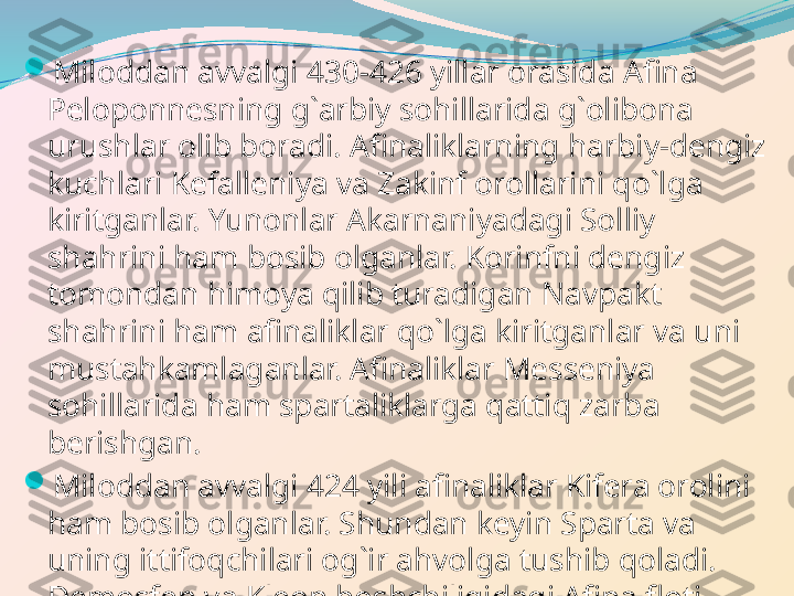 
Miloddan avvalgi 430-426 yillar orasida Afina 
Peloponnesning g`arbiy sohillarida g`olibona 
urushlar olib boradi. Afinaliklarning harbiy-dengiz 
kuchlari Kefalleniya va Zakinf orollarini qo`lga 
kiritganlar. Yunonlar Akarnaniyadagi Solliy 
shahrini ham bosib olganlar. Korinfni dengiz 
tomondan himoya qilib turadigan Navpakt 
shahrini ham afinaliklar qo`lga kiritganlar va uni 
mustahkamlaganlar. Afinaliklar Messeniya 
sohillarida ham spartaliklarga qattiq zarba 
berishgan. 

Miloddan avvalgi 424 yili afinaliklar Kifera orolini 
ham bosib olganlar. Shundan keyin Sparta va 
uning ittifoqchilari og`ir ahvolga tushib qoladi. 
Demosfen va Kleon boshchiligidagi Afina floti 
Sfakteriya orolida ham spartaliklarni tor-mor 
qilganlar. 