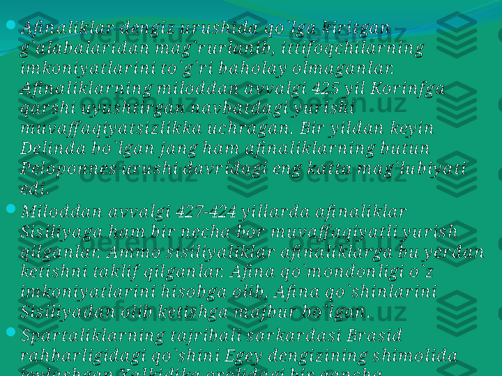 
Afi n a likla r  d en gi z u r u s h id a  q o` l ga  kir itga n  
g` a la b a la r id a n  m a g` r u r la n ib ,  itti f oq ch i la r n in g 
im kon iy a tla r in i to` g` r i b a h ola y  olm a ga n la r.  
Afi n a likla r n i n g m ilod d a n  a vva lgi  425 y il Kor i n f ga  
q a r s h i u y u s h tir ga n  n a vb a td a gi  y u r i sh i  
m u va ff a q iy a ts iz likka  u ch r a ga n .  Bir  y ild a n  key in  
Delin d a  b o` lga n  ja n g h a m  a fi n a likla r n in g b u tu n  
Pelopon n es  u r u s h i d a vr i d a gi en g ka tta  m a g` lu b i y a ti 
ed i.  

Milod d a n  a vva lgi  427-424 y illa r d a  a fi n a li kla r  
Sis ili y a ga  h a m  b ir  n ech a  b or  m u va ff a q iy a tli y u r is h  
q ilga n la r.  Am m o s isil iy a likla r  a fi n a likla r ga  b u  y er d a n  
ketish n i ta kli f  q i lga n la r.  A fi n a  q o` m on d on ligi o` z 
im kon iy a tla r in i h isob ga  oli b ,  Afi n a  q o` s h in la r in i 
Sis ili y a d a n  olib  keti sh ga  m a jb u r  b o` lga n .  

Spa r ta li kla r n in g ta jr i b a li  sa r ka r d a si  Br a si d  
r a h b a r li gid a gi  q o` s h in i Egey  d en gizi n in g sh im ol id a  
joy la s h ga n  X a lkid ika  or olid a gi  b ir  q a n ch a  
sh a h a r la r n i ,  s h u n in gd ek,   