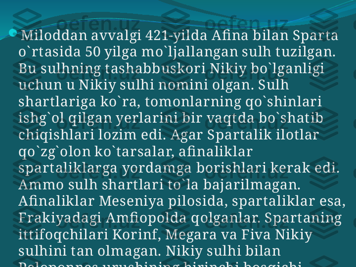 
Miloddan avvalgi 421-yilda Afi na bilan Spart a 
o` rt asida 50 yilga mo` ljallangan sulh t uzilgan. 
Bu sulhning t ashabbuskor i Nikiy bo` lganligi 
uchun u Nikiy sulhi nomini olgan. Sulh 
shar t lar iga ko` ra, tomonlarning qo` shinlari 
ishg` ol qilgan yerlar ini bir  vaqt da bo` shat ib 
chiqishlari lozim edi. Agar  Spart alik ilot lar  
qo` zg` olon ko` t ar salar, afi naliklar  
spart aliklarga yordamga bor ishlari kerak edi. 
Ammo sulh shart lar i to` la bajar ilmagan. 
Afi naliklar  Meseniya pilosida, spar t aliklar  esa, 
Frakiyadagi Amfi opolda qolganlar. Spar taning 
it t ifoqchilar i Kor inf, Megara va Fiva Nikiy 
sulhini t an olmagan. Nikiy sulhi bilan 
Peloponnes ur ushining birinchi bosqichi 
t ugagan.  