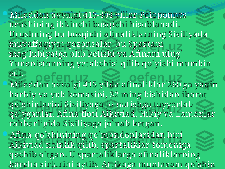 
Miloddan avvalgi 415-404 yillar  Peloponnes 
urushining ikk inchi bosqichi hisoblanadi. 
Ur ushning bu bosqichi afi nalik lar ning Sisiliyada 
muvaff aqiyat  qozonsalar, bu Spart ani 
mag` lubiyat ga olib kelishi va Afi nani ulug`  
Y unonist onning yet akchisi qilib qo` yishi mumkin 
edi. 

Miloddan avvalgi 415 yilda afi nalik lar 260 ga yaqin 
harbiy va yuk kemasini, 32 ming k ishidan iborat  
qo` shinlar ini Sisiliyaga jo` nat ishga t ayyor lab 
qo` yganlar. Afi na fl ot i Alk iviad, Nik iy va Lamax lar  
rahbarligida Sisiliyaga jo` nab ket gan. 

Afi na qo` shinining qo` mondonlaridan bir i 
Alk iviad x oinlik  qilib, spar t alik lar  t omoniga 
qochib o` t gan. U spart alik lar ga afi naliklarning 
bar cha sirlarini ayt ib, At t ik aga munt azam qo` shin 
yuborib, uni vayr on qilish kerak degan t aklif 
kir it gan.  