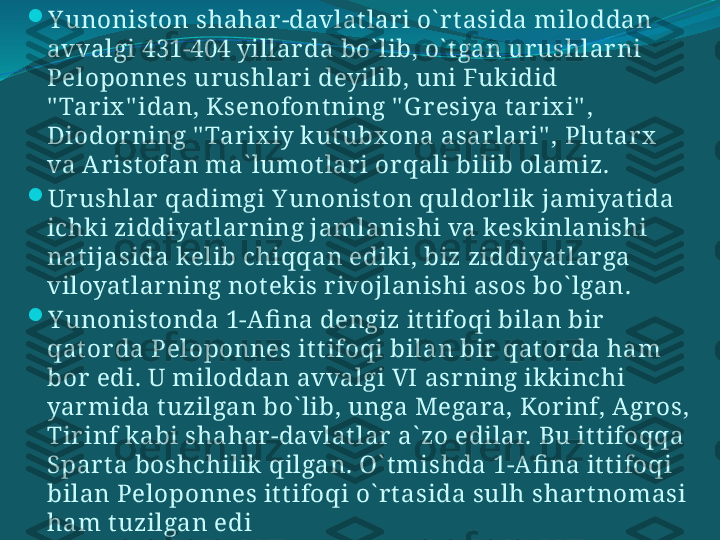 
Y unonist on shahar -davlat lar i o` r t asida miloddan 
avvalgi 431-404 yillar da bo` lib, o` t gan ur ushlar ni 
Peloponnes ur ushlar i deyilib, uni Fukidid 
" Tar ix " idan, Ksenofont ning " G r esiya t ar ix i" , 
Diodor ning " Tar ix iy kut ubx ona asar lar i" , Plut ar x  
va Ar ist ofan ma` lumot lar i or qali bilib olamiz. 

Ur ushlar  qadimgi Y unonist on quldor lik jamiyat ida 
ichki ziddiyat lar ning jamlanishi va keskinlanishi 
nat ijasida kelib chiqqan ediki, biz ziddiyat lar ga 
viloyat lar ning not ekis r ivojlanishi asos bo` lgan. 

Y unonist onda 1-Afi na dengiz it t ifoqi bilan bir  
qat or da Peloponnes it t ifoqi bilan bir  qat or da ham 
bor  edi. U miloddan avvalgi VI asr ning ikkinchi 
yar mida t uzilgan bo` lib, unga Megara, Kor inf, Agr os, 
Tir inf kabi shahar -davlat lar  a` zo edilar. Bu it t ifoqqa 
Spar t a boshchilik qilgan. O` t mishda 1-Afi na it t ifoqi 
bilan Peloponnes it t ifoqi o` r t asida sulh shar t nomasi 
ham t uzilgan edi 