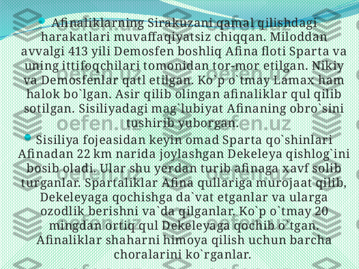 
A fi nalik lar ning Sirak uzani qamal qilishdagi 
harakat lar i muvaff aqiyat siz chiqqan. Miloddan 
avvalgi 413 yili Demosfen boshliq A fi na fl ot i Spar t a va 
uning it t ifoqchilar i t omonidan t or -mor  et ilgan. Nikiy 
va Demosfenlar  qat l et ilgan. Ko` p o` t may Lamax  ham 
halok bo` lgan. A sir  qilib olingan afi naliklar  qul qilib 
sot ilgan. Sisiliyadagi mag` lubiyat  A fi naning obr o` sini 
t ushir ib yubor gan. 

Sisiliya fojeasidan keyin omad Spar t a qo` shinlar i 
A fi nadan 22 km nar ida joylashgan Dekeleya qishlog` ini 
bosib oladi. Ular  shu yer dan t ur ib afi naga x avf solib 
t ur ganlar. Spar t aliklar  A fi na qullar iga mur ojaat  qilib, 
Dekeleyaga qochishga da` vat  et ganlar  va ular ga 
ozodlik  ber ishni va` da qilganlar. Ko` p o` t may 20 
mingdan or t iq qul Dekeleyaga qochib o` t gan. 
A fi naliklar  shahar ni himoya qilish uchun bar cha 
choralar ini ko` r ganlar.  