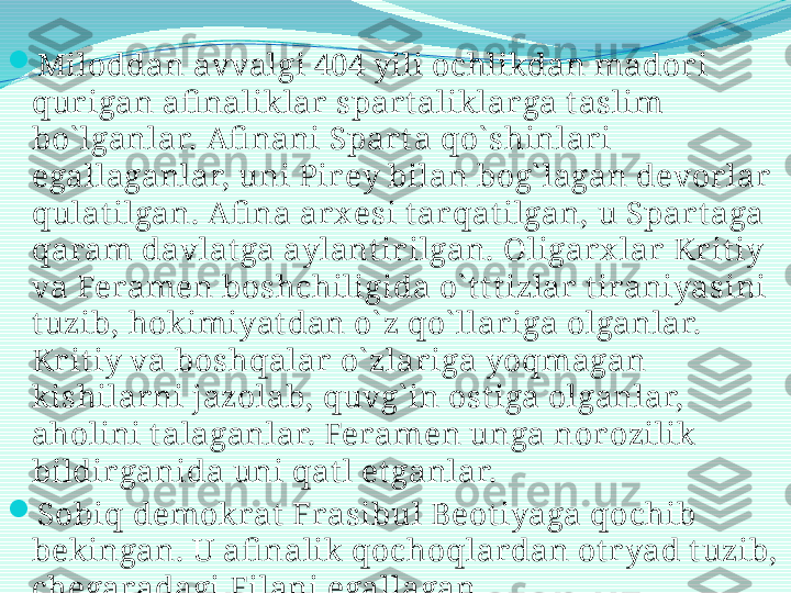 
Miloddan avvalgi 404 yili ochlikdan mador i 
qurigan afi naliklar  spart aliklarga t aslim 
bo` lganlar.  Afi nani Spar ta qo` shinlari 
egallaganlar, uni Pirey bilan bog` lagan devorlar  
qulat ilgan. Afi na arx esi t arqatilgan, u Spart aga 
qaram davlat ga aylantirilgan. Oligar x lar  Kr it iy 
va Feramen boshchiligida o` t t t izlar tiraniyasini 
tuzib, hokimiyat dan o` z qo` llar iga olganlar. 
Kritiy va boshqalar o` zlar iga yoqmagan 
kishilar ni jazolab, quvg` in ost iga olganlar, 
aholini talaganlar. Feramen unga nor ozilik 
bildir ganida uni qat l et ganlar. 

Sobiq demokrat  Frasibul Beot iyaga qochib 
bekingan. U afi nalik qochoqlar dan otr yad t uzib, 
chegaradagi Filani egallagan.  