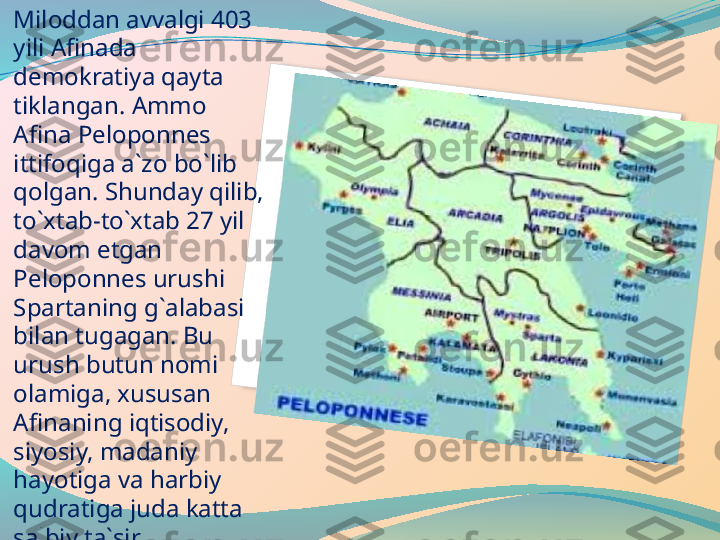 Miloddan avvalgi 403 
yili Afinada 
demokratiya qayta 
tiklangan. Ammo 
Afina Peloponnes 
ittifoqiga a`zo bo`lib 
qolgan. Shunday qilib, 
to`xtab-to`xtab 27 yil 
davom etgan 
Peloponnes urushi 
Spartaning g`alabasi 
bilan tugagan. Bu 
urush butun nomi 
olamiga, xususan 
Afinaning iqtisodiy, 
siyosiy, madaniy 
hayotiga va harbiy 
qudratiga juda katta 
salbiy ta`sir 
ko`rsatgan. Bu hol 
Yunonistonning 
butunlay 
zaiflashishiga olib 
kelgan.   