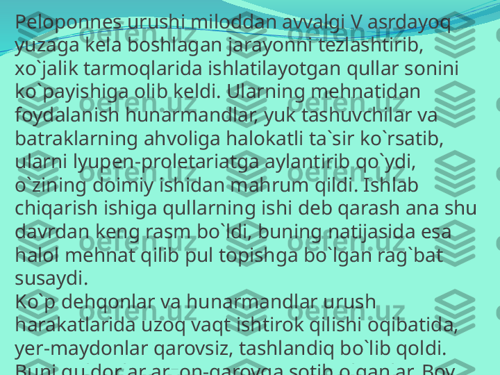 Peloponnes urushi miloddan avvalgi V asrdayoq 
yuzaga kela boshlagan jarayonni tezlashtirib, 
xo`jalik tarmoqlarida ishlatilayotgan qullar sonini 
ko`payishiga olib keldi. Ularning mehnatidan 
foydalanish hunarmandlar, yuk tashuvchilar va 
batraklarning ahvoliga halokatli ta`sir ko`rsatib, 
ularni lyupen-proletariatga aylantirib qo`ydi, 
o`zining doimiy ishidan mahrum qildi. Ishlab 
chiqarish ishiga qullarning ishi deb qarash ana shu 
davrdan keng rasm bo`ldi, buning natijasida esa 
halol mehnat qilib pul topishga bo`lgan rag`bat 
susaydi. 
Ko`p dehqonlar va hunarmandlar urush 
harakatlarida uzoq vaqt ishtirok qilishi oqibatida, 
yer-maydonlar qarovsiz, tashlandiq bo`lib qoldi. 
Buni quldorlar arzon-garovga sotib olganlar. Boy 
quldor-plutokratlar ("o`z boyligi bilan kuchlilar") ayni 
vaqtda ham sudxo`r, ham savdogar, ham yer egasi 
bo`lganlar.  