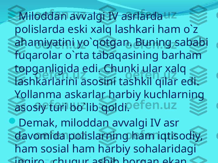 
Miloddan avvalgi IV asrlarda 
polislarda eski xalq lashkari ham o`z 
ahamiyatini yo`qotgan. Buning sababi 
fuqarolar o`rta tabaqasining barham 
topganligida edi. Chunki ular xalq 
lashkarlarini asosini tashkil qilar edi. 
Yollanma askarlar harbiy kuchlarning 
asosiy turi bo`lib qoldi. 

Demak, miloddan avvalgi IV asr 
davomida polislarning ham iqtisodiy, 
ham sosial ham harbiy sohalaridagi 
inqiroz chuqurlashib borgan ekan. 