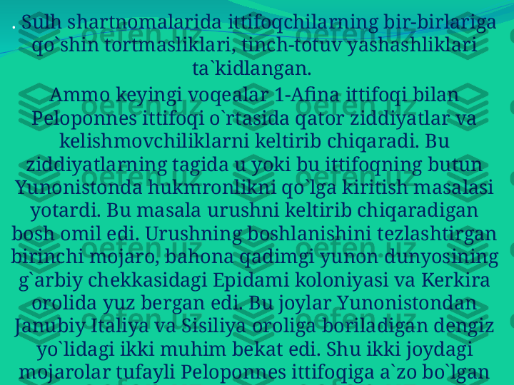 .  Sulh shartnomalarida ittifoqchilarning bir-birlariga 
qo`shin tortmasliklari, tinch-totuv yashashliklari 
ta`kidlangan. 
Ammo keyingi voqealar 1-Afina ittifoqi bilan 
Peloponnes ittifoqi o`rtasida qator ziddiyatlar va 
kelishmovchiliklarni keltirib chiqaradi. Bu 
ziddiyatlarning tagida u yoki bu ittifoqning butun 
Yunonistonda hukmronlikni qo`lga kiritish masalasi 
yotardi. Bu masala urushni keltirib chiqaradigan 
bosh omil edi. Urushning boshlanishini tezlashtirgan 
birinchi mojaro, bahona qadimgi yunon dunyosining 
g`arbiy chekkasidagi Epidami koloniyasi va Kerkira 
orolida yuz bergan edi. Bu joylar Yunonistondan 
Janubiy Italiya va Sisiliya oroliga boriladigan dengiz 
yo`lidagi ikki muhim bekat edi. Shu ikki joydagi 
mojarolar tufayli Peloponnes ittifoqiga a`zo bo`lgan 
Korinf bilan Afina o`rtasida ham nizo chiqqan 