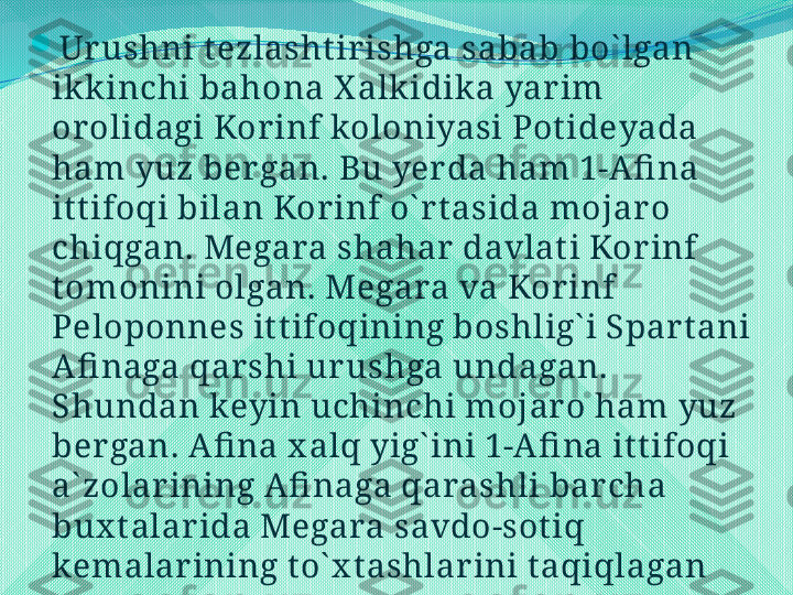 
Urushni t ezlasht irishga sabab bo` lgan 
ikk inchi bahona X alk idik a yarim 
orolidagi Korinf koloniyasi Pot ideyada 
ham yuz bergan. Bu yerda ham 1-Afi na 
it t ifoqi bilan Korinf o` rt asida mojaro 
chiqgan. Megara shahar davlat i Korinf 
t omonini olgan. Megara va Korinf 
Peloponnes it t ifoqining boshlig` i Spart ani 
Afi naga qarshi urushga undagan. 
Shundan keyin uchinchi mojar o ham yuz 
bergan. Afi na x alq yig` ini 1-Afi na it t ifoqi 
a` zolarining Afi naga qarashli barcha 
bux t alarida Megara savdo-sot iq 
kemalar ining t o` x t ashlarini t aqiqlagan 