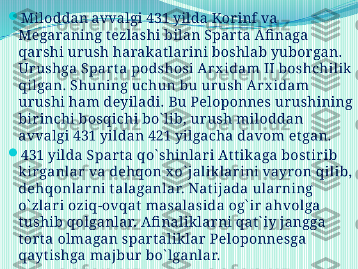 
Miloddan avvalgi 431 yilda Korinf va 
Megaraning t ezlashi bilan Spart a Afi naga 
qarshi urush harakat lar ini boshlab yuborgan. 
Urushga Spar ta podshosi Ar x idam II boshchilik 
qilgan. Shuning uchun bu urush Ar x idam 
urushi ham deyiladi. Bu Peloponnes ur ushining 
bir inchi bosqichi bo` lib, urush miloddan 
avvalgi 431 yildan 421 yilgacha davom et gan. 

431 yilda Spart a qo` shinlar i At t ikaga bostirib 
kirganlar  va dehqon x o` jaliklarini vayron qilib, 
dehqonlarni talaganlar. Natijada ular ning 
o` zlari oziq-ovqat  masalasida og` ir ahvolga 
tushib qolganlar. Afi naliklar ni qat` iy jangga 
tor ta olmagan spar t aliklar Peloponnesga 
qayt ishga majbur  bo` lganlar.  