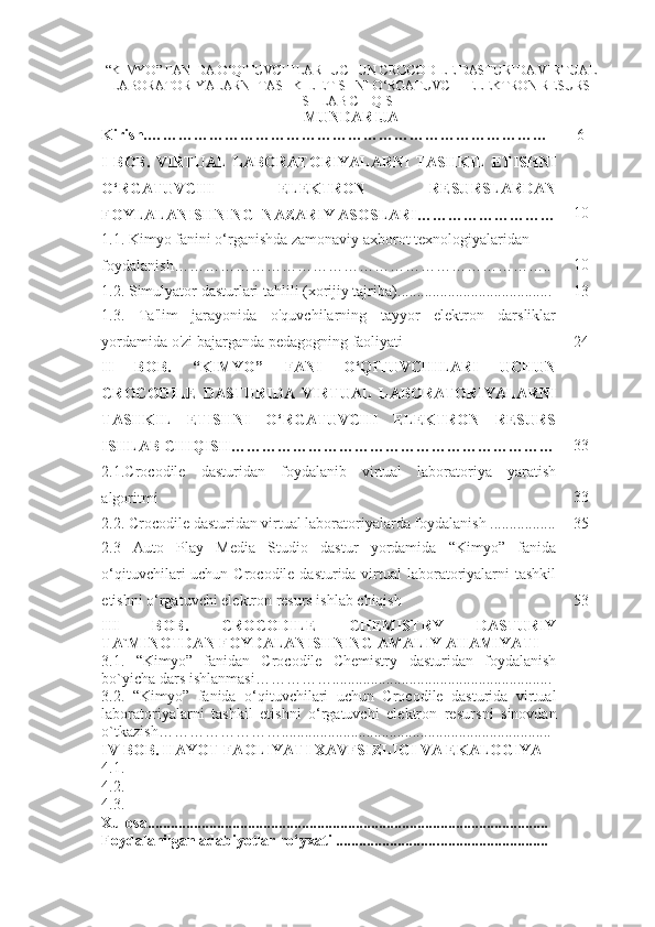 “KIMYO” FANIDA  O‘QITUVCHILARI UCHUN CROCODILE DASTURIDA VIRTUAL
LABORATORIYALARNI TASHKIL ETISHNI O‘RGATUVCHI ELEKTRON RESURS
ISHLAB CHIQISH
MUNDARIJA
Kirish. ………………………… … …………… ……… …………… …… 6
I   BOB .   VIRTUAL   LABORATORIYALARNI   TASHKIL   ETISHNI
O‘RGATUVCHI   ELEKTRON   RESURSLARDAN
FOYLALANISHNING  NAZARIY ASOSLARI……………………… 10
1.1 .   Kimyo fanini o‘rganishda zamonaviy axborot texnologiyalaridan 
foydalanish……………………………………………………………….. 10
1.2.  Simulyator dasturlari tahlili (xorijiy tajriba) .............. .................... ...... 13
1.3.   Ta'lim   jarayonida   o'quvchilarning   tayyor   elektron   darsliklar
yordamida o'zi bajarganda pedagogning faoliyati 24
II   BOB.   “KIMYO”   FANI   O‘QITUVCHILARI   UCHUN
CROCODILE   DASTURIDA   VIRTUAL   LABORATORIYALARNI
TASHKIL   ETISHNI   O‘RGATUVCHI   ELEKTRON   RESURS
ISHLAB CHIQISH……………………………………………………… 33
2.1.Crocodile   dasturidan   foydalanib   virtual   laboratoriya   yaratish
algoritmi 33
2.2. Crocodile dasturidan virtual laboratoriyalarda foydalanish ................. 35
2.3   Auto   Play   Media   Studio   dastur   yordamida   “Kimyo”   fanida
o‘qituvchilari uchun Crocodile dasturida virtual laboratoriyalarni  tashkil
etishni o‘rgatuvchi elektron resurs ishlab chiqish 53
III   BOB .   CROCODILE   CHEMISTRY   DASTURIY
TA`MINOTDAN   FOYDALANISHNING   AMALIY AHAMIYATI
3.1.   “ Kimyo ”   fanidan   Crocodile   Chemistry   dasturidan   foydalanish
bo`yicha   dars   ishlanmasi…………….... .....................................................
3.2.   “Kimyo”   fanida   o‘qituvchilari   uchun   Crocodile   dasturida   virtual
laboratoriyalarni   tashkil   etishni   o‘rgatuvchi   elektron   resurs ni   sinovdan
o`tkazish…………………….. ..... ................ ...............................................
IV  BOB . HAYOT FAOLIYATI XAVFSIZLIGI VA EKALOGIYA
4 .1.  
4.2.  
4.3.  
Xulosa ....................................... .... .............................................................
Foydalanilgan adabiyotlar ro‘yxati ........................... ... ......................... 