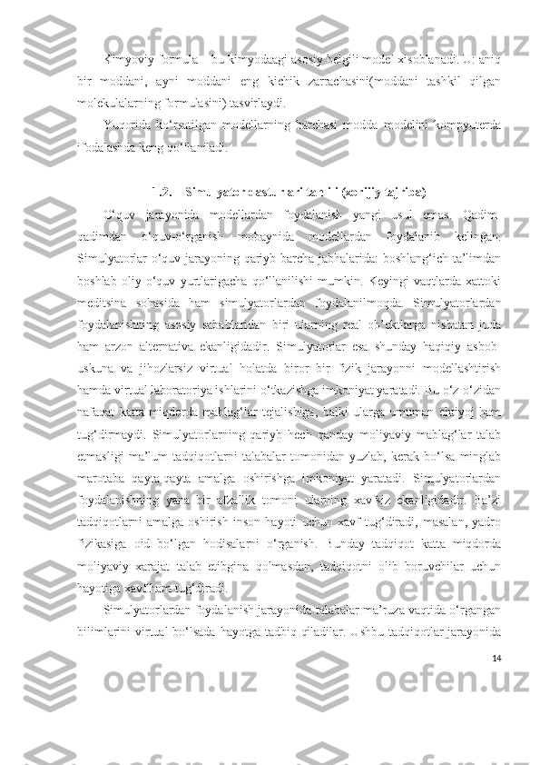 Kimyoviy formula – bu kimyodaagi asosiy belgili model xisoblanadi. U: aniq
bir   moddani,   ayni   moddani   eng   kichik   zarrachasini(moddani   tashkil   qilgan
molekulalarning formulasini) tasvirlaydi. 
Yuqorida   ko‘rsatilgan   modellarning   barchasi   modda   modelini   kompyuterda
ifodalashda keng qo‘llaniladi.
1.2. Simulyator dasturlari tahlili (xorijiy tajriba)  
O‘quv   jarayonida   modellardan   foydalanish   yangi   usul   emas.   Qadim-
qadimdan   o‘quv-o‘rganish   mobaynida   modellardan   foydalanib   kelingan.
Simulyatorlar o‘quv jarayoning qariyb barcha jabhalarida: boshlang‘ich ta’limdan
boshlab   oliy   o‘quv   yurtlarigacha   qo‘llanilishi   mumkin.   Keyingi   vaqtlarda   xattoki
meditsina   sohasida   ham   simulyatorlardan   foydalanilmoqda.   Simulyatorlardan
foydalanishning   asosiy   sabablaridan   biri   ularning   real   ob’ektlarga   nisbatan   juda
ham   arzon   alternativa   ekanligidadir.   Simulyatorlar   esa   shunday   haqiqiy   asbob-
uskuna   va   jihozlarsiz   virtual   holatda   biror   bir   fizik   jarayonni   modellashtirish
hamda virtual laboratoriya ishlarini o‘tkazishga imkoniyat yaratadi. Bu o‘z-o‘zidan
nafaqat   katta   miqdorda   mablag‘lar   tejalishiga,   balki   ularga   umuman   ehtiyoj   ham
tug‘dirmaydi.   Simulyatorlarning   qariyb   hech   qanday   moliyaviy   mablag‘lar   talab
etmasligi   ma’lum   tadqiqotlarni   talabalar   tomonidan   yuzlab,   kerak   bo‘lsa   minglab
marotaba   qayta-qayta   amalga   oshirishga   imkoniyat   yaratadi.   Simulyatorlardan
foydalanishning   yana   bir   afzallik   tomoni   ularning   xavfsiz   ekanligidadir.   Ba’zi
tadqiqotlarni   amalga   oshirish   inson   hayoti   uchun   xavf   tug‘diradi,   masalan,   yadro
fizikasiga   oid   bo‘lgan   hodisalarni   o‘rganish.   Bunday   tadqiqot   katta   miqdorda
moliyaviy   xarajat   talab   etibgina   qolmasdan,   tadqiqotni   olib   boruvchilar   uchun
hayotiga xavf ham tug‘diradi.
Simulyatorlardan foydalanish jarayonida talabalar ma’ruza vaqtida o‘rgangan
bilimlarini virtual bo‘lsada hayotga tadbiq qiladilar. Ushbu tadqiqotlar  jarayonida
14 