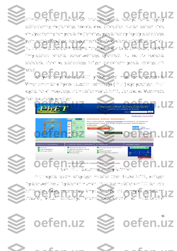 bilimlarini   yanada   mustahkamlash   bilan   bir   qatorda   nazariya   hamda   hayotiy
tadbiqotlarning   rivojlanishiga   bevosita   xissa   qo‘shadilar.   Bundan   tashqari   o‘sha
simulyatorlarning ham yanada rivojlanishiga, yanada haqiqiy hayotiy tadqiqotlarga
yaqin natijalar beradigan darajaga chiqarishda o‘z xissalarini qo‘shishlari mumkin.
Bu   o‘z   o‘rnida   talabalarni   faqatgina   “tinglovchi”   vazifasida   qolmasdan,   bevosita
ilmiy-tadqiqot   ishlarida   qatnashuvchilarga   aylantiradi.   Bu   esa   o‘z   navbatida
talabalarda   o‘qish   va   tadqiqotlarga   bo‘lgan   qiziqishlarini   yanada   ortishiga   olib
keladi.
Tabiiy   fanlar   yo‘nalishida   2001   yildagi   Nobel   mukofotining   laureati   K.
Viman tomonidan «Physics Education Technology» (PhET) sayti yaratilgan. PhET
saytida har  xil  mavzularga oid modellar mavjud bo‘lib, ular Java va Macromedia
flash dasturlarida yaratilgan.
4-rasm. PhET dasturining umumiy ko‘rinishi.
PhET   saytida   taqdim   etilayotgan   modellar   Open   Sourse   bo‘lib,   xohlagan
foydalanuvchi bepul foydalanishi mumkin. PhET dagi modellar soni 100 dan ortiq
bo‘lib   ular   fizika,   matematika,   kimyo   fanlariga   oid   namoyish   tajribalarini
o‘tkazish,   virtual   laboratoriya   ishlarini   tashkillashtirish   va   modellashtirish
15 