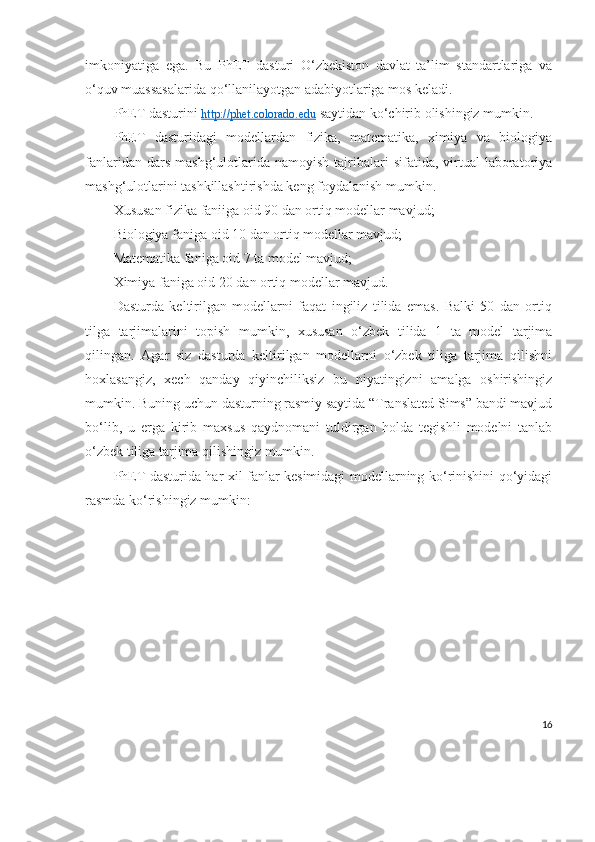 imkoniyatiga   ega.   Bu   PhET   dasturi   O‘zbekiston   davlat   ta’lim   standartlariga   va
o‘quv muassasalarida qo‘llanilayotgan adabiyotlariga mos keladi.
PhET dasturini  http://phet.colorado.edu  saytidan ko‘chirib olishingiz mumkin.
PhET   dasturidagi   modellardan   fizika,   matematika,   ximiya   va   biologiya
fanlaridan  dars   mashg‘ulotlarida  namoyish   tajribalari  sifatida,  virtual   laboratoriya
mashg‘ulotlarini tashkillashtirishda keng foydalanish mumkin.
Xususan fizika faniiga oid 90 dan ortiq modellar mavjud;
Biologiya faniga oid 10 dan ortiq modellar mavjud;
Matematika faniga oid 7 ta model mavjud;
Ximiya faniga oid 20 dan ortiq modellar mavjud.
Dasturda   keltirilgan   modellarni   faqat   ingiliz   tilida   emas.   Balki   50   dan   ortiq
tilga   tarjimalarini   topish   mumkin,   xususan   o‘zbek   tilida   1   ta   model   tarjima
qilingan.   Agar   siz   dasturda   keltirilgan   modellarni   o‘zbek   tiliga   tarjima   qilishni
hoxlasangiz,   xech   qanday   qiyinchiliksiz   bu   niyatingizni   amalga   oshirishingiz
mumkin. Buning uchun dasturning rasmiy saytida “Translated Sims” bandi mavjud
bo‘lib,   u   erga   kirib   maxsus   qaydnomani   tuldirgan   holda   tegishli   modelni   tanlab
o‘zbek tiliga tarjima qilishingiz mumkin.
PhET dasturida har xil fanlar kesimidagi modellarning ko‘rinishini qo‘yidagi
rasmda ko‘rishingiz mumkin:
16 