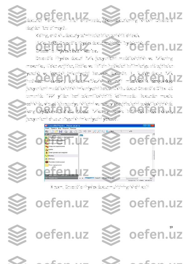 dasturlar   Yenka   nomi   bilan   chiqmoqda,   lekin   dasturlarning   ishlashi   Crocodile
dagidan farq qilmaydi.
Keling, endi shu dasturiy ta’minotlar bilan tanishib chiqsak.
Fizika fanida Crocodile Physics dastur muhitidan foydalanish.
Crocodile Physics dasturi xaqida.
Crocodile   Physics   dasturi   fizik   jarayonlarni   modellashtirish   va   fizikaning
mexanika, Elektr zanjirlar, Optika va To‘lqin hodisalari bo‘limlariga oid tajribalar
yaratish   va   kuzatish   imkoniyatini   beruvchi   dasturdir.   Bu   kuchli   dastur   fizik
hodisalarni   kuzatish,   tajribalar   o‘tkazish   va   turli   murakkablik   darajasidagi
jarayonlarni modellashtirish imkoniyatini beradi. Ushbu dastur Crocodile Clips Ltd
tomonida   1994   yildan   beri   takomillashtirilib   kelinmoqda.   Dasturdan   masala
echishda, virtual laboratoriya ishlarini va namoyish tajribalarini tashkillashtirishda
keng   foydalansa   bo‘ladi.   Dastur   fizikaning   barcha   bo‘limlari   bilan   ishlash,
jarayonlarni chuqur o‘rganish imkoniyatini yaratadi.
8-rasm. Crocodile Physics dastur muhitining ishchi stoli
19 