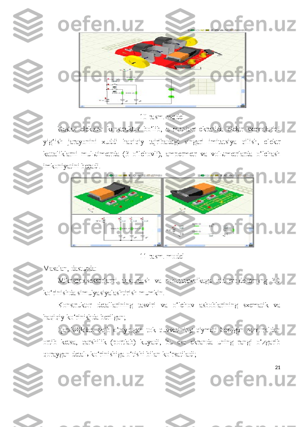 10 -rasm.  model
Dastur   elektron   konstruktor   bo‘lib,   u   monitor   ekranida   elektr   sxemalarini
yig‘ish   jarayonini   xuddi   haqiqiy   tajribadagi   singari   imitatsiya   qilish,   elektr
kattaliklarni   mulьtimetrda   (3   o‘lchovli),   ampermetr   va   volьtmetrlarda   o‘lchash
imkoniyatini beradi.
11-rasm. model
Masalan, dasturda:
Mikroprotsessorlarni   dasturlash   va   robototexnikaga   oid   modellarning   3D
ko‘rinishda simulyasiyalashtirish mumkin.
Konstruktor   detallarining   tasviri   va   o‘lchov   asboblarining   sxematik   va
haqiqiy ko‘rinishda berilgan;
Qarshilikdan   oqib   o‘tayotgan   tok   quvvatining   qiymati   berilgan   nominaldan
ortib   ketsa,   qarshilik   (portlab)   kuyadi,   bu   esa   ekranda   uning   rangi   o‘zgarib
qoraygan detal ь  ko‘rinishiga o‘tishi bilan ko‘rsatiladi;
21 