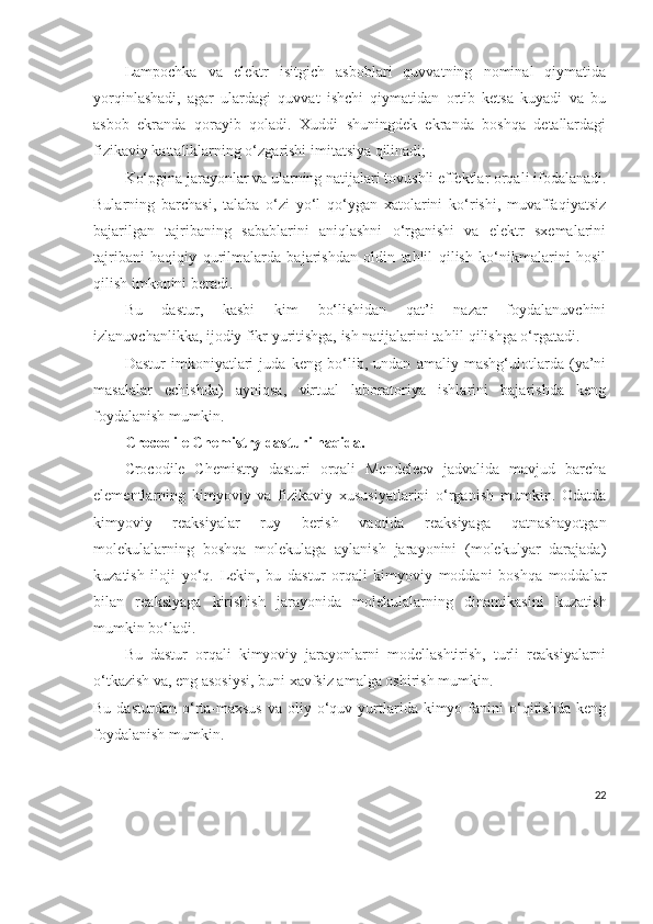 Lampochka   va   elektr   isitgich   asboblari   quvvatning   nominal   qiymatida
yorqinlashadi,   agar   ulardagi   quvvat   ishchi   qiymatidan   ortib   ketsa   kuyadi   va   bu
asbob   ekranda   qorayib   qoladi.   Xuddi   shuningdek   ekranda   boshqa   detallardagi
fizikaviy kattaliklarning o‘zgarishi imitatsiya qilinadi;
Ko‘pgina jarayonlar va ularning natijalari tovushli effektlar orqali ifodalanadi.
Bularning   barchasi,   talaba   o‘zi   yo‘l   qo‘ygan   xatolarini   ko‘rishi,   muvaffaqiyatsiz
bajarilgan   tajribaning   sabablarini   aniqlashni   o‘rganishi   va   elektr   sxemalarini
tajribani   haqiqiy   qurilmalarda   bajarishdan   oldin   tahlil   qilish   ko‘nikmalarini   hosil
qilish imkonini beradi.
Bu   dastur,   kasbi   kim   bo‘lishidan   qat’i   nazar   foydalanuvchini
izlanuvchanlikka, ijodiy fikr yuritishga, ish natijalarini tahlil qilishga o‘rgatadi.
Dastur   imkoniyatlari   juda   keng   bo‘lib,   undan   amaliy   mashg‘ulotlarda   (ya’ni
masalalar   echishda)   ayniqsa,   virtual   laboratoriya   ishlarini   bajarishda   keng
foydalanish mumkin.
Crocodile Chemistry dasturi haqida.
Crocodile   Chemistry   dasturi   orqali   Mendeleev   jadvalida   mavjud   barcha
elementlarning   kimyoviy   va   fizikaviy   xususiyatlarini   o‘rganish   mumkin.   Odatda
kimyoviy   reaksiyalar   ruy   berish   vaqtida   reaksiyaga   qatnashayotgan
molekulalarning   boshqa   molekulaga   aylanish   jarayonini   (molekulyar   darajada)
kuzatish   iloji   yo‘q.   Lekin,   bu   dastur   orqali   kimyoviy   moddani   boshqa   moddalar
bilan   reaksiyaga   kirishish   jarayonida   molekulalarning   dinamikasini   kuzatish
mumkin bo‘ladi.
Bu   dastur   orqali   kimyoviy   jarayonlarni   modellashtirish,   turli   reaksiyalarni
o‘tkazish va, eng asosiysi, buni xavfsiz amalga oshirish mumkin.
Bu  dasturdan   o‘rta-maxsus  va   oliy  o‘quv  yurtlarida  kimyo  fanini   o‘qitishda   keng
foydalanish mumkin.
22 