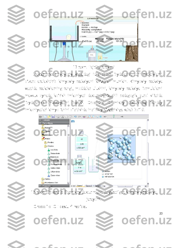 1 2 -rasm.  Tajriba   jarayoni
Dastur   orqali   ixtiyoriy   shakldagi   idishlardan   foydalanib,   turli   reaktivlarni
o‘zaro   aralashtirib   kimyoviy   reaksiyani   ko‘zatish   mumkin.   Kimyoviy   reaksiya
vaqtida   reaktivlarning   rangi,   moddalar   ulushini,   kimyoviy   reaksiya   formulalarni
maxsus   oynada   ko‘rish   imkoniyati   dasturning   kuchli   pedagogik   qurol   sifatida
foydalanish   imkoniyatini   beradi.   Crocodile   Chemistry   dasturining   bunday
imkoniyatlari kimyo fanini o‘qitishda inqilobiy o‘zgarishga sabab bo‘ldi.
13-rasm. Crocodile Chemistry dastur muhitida yaratilgan kimyoviy reaksiya
jarayoni.
Crocodile ICT dasturi haqida.
23 