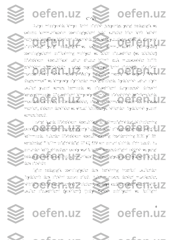 Kirish
Dunyo   miqqiyosida   kimyo   fanini   o’qitish   jarayoniga   yangi   pedagogik   va
axborot   kommunikatsion   texnologiyalarni   jadal   sur`atlar   bilan   kirib   kelishi
natijasida kimyoviy bilimlarni o’rganishda juda katta yutuqlarga erishildi.  Kimyoni
o’qitishdagi   yangi   pedagogik   va   axborot   kommunikatsion   (kompyuter)
texnologiyalarini   qo’llashning   mohiyati   va   talabi   o’quvchilar   (va   talabalar)
O’zbekiston   Respublikasi   uchun   chuqur   bilimli   etuk   mutaxassislar   bo’lib
etishishini   ta minlashdir.   Hozirgi   paytda   kimyo   fanini   o’qitishda,   o’z-o’zini‟
nazorat   qilish,   “BBB   metodi”,   “Aqliy   hujum”,   “Insert”,   “Sinkveyn”,   “Venn
diagrammasi”   va   kimyoviy   o’yinlardan   mashg’ulotlarda   foydalanish   uchun   o`yin
usullari   yuqori   samara   bermoqda   va   o’quvchilarni   dunyoqarash   doirasini
kengaytirmoqda.   O’quvchilarni   kimyoviy   bilimlarni   o’zlashtirish   ko’nikmalarida
masofadan   o’qitish,   on-line   darsliklar,   o’quv   qo’llanmalar,   muammoli   ma’ruza
matnlari,   elektron   darsliklar   va   virtual   laboratoriya   ishlaridan   foydalanish   yuqori
samara beradi. 
Hozirgi   kunda   O’zbekiston   Respublikasida   ta`limto’g’risidagi   islohotlarning
asosini shakllantiruvchi qator me’yoriy hujjatlar qabul qilingan va amalga oshirilib
kelinmoqda.   Bulardan   O‘zbekiston   Respublikasining   Prezidentining   2020-yil   23-
sentabrdagi   “Ta`lim   to’g’risida”gi   O‘RQ-637-son   qonuni   alohida   o’rin  tutadi.   Bu
qonundan kelib chiqadigan asosiy vazifa ta`lim  samaradorligini oshirish va yangi
pedagogik   hamda   axborot   kommunikatsion   texnologiyalardan   foydalanib   sifatli
dars o’tishdir. 
Ilg’or   pedagogik   texnologiyalar   dars   berishning   interfaol   usullaridan
foydalanib   dars   o’tishni   taqozo   qiladi.   Bular   munozara   darslari   muzokaralar,
ishbilarmon   o’yinlar,   muammoli   holatlarni,   va   keys   stadilarni   yechishdir.   Ushbu
usullar   o’quvchilarni   (yoshlarni)   ijodiy   fikrlash   qobiliyatini   va   faolligini
6 