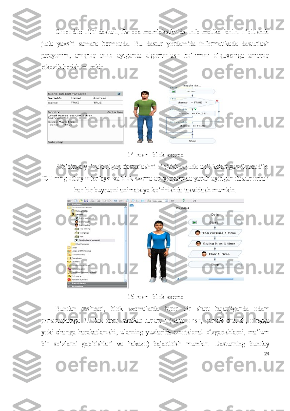 Crocodile   ICT   dasturi,   Evropa   mamlakatlarida   Informatika   fanini   o‘qitishda
juda   yaxshi   samara   bermoqda.   Bu   dastur   yordamida   informatikada   dasturlash
jarayonini,   aniqroq   qilib   aytganda   algoritmlash   bo‘limini   o‘quvchiga   aniqroq
etkazib berish mumkin.
1 4 -rasm. blok sxema
Ob’ektga yo‘naltirilgan dasturlashni o‘qitishda juda qo‘l keladigan Crocodile
ICT ning oddiy interfeysi va blok sxemalari yordamida yaratilayotgan dastur orqali
har bir buyruqni animatsiya ko‘rinishda tasvirlash mumkin.
1 5 -rasm. blok sxema
Bundan   tashqari,   blok   sxemalarda   biror   bir   shart   bajarilganda   odam
personajlariga   30   dan   ortiq   harakat   turlarini   (salta   olish,   qarsak   chalish,   o‘ngga
yoki   chapga   harakatlanishi,   ularning   yuzlarida   emotsional   o‘zgarishlarni,   ma’lum
bir   so‘zlarni   gapirishlari   va   hakazo)   bajartirish   mumkin.   Dasturning   bunday
24 