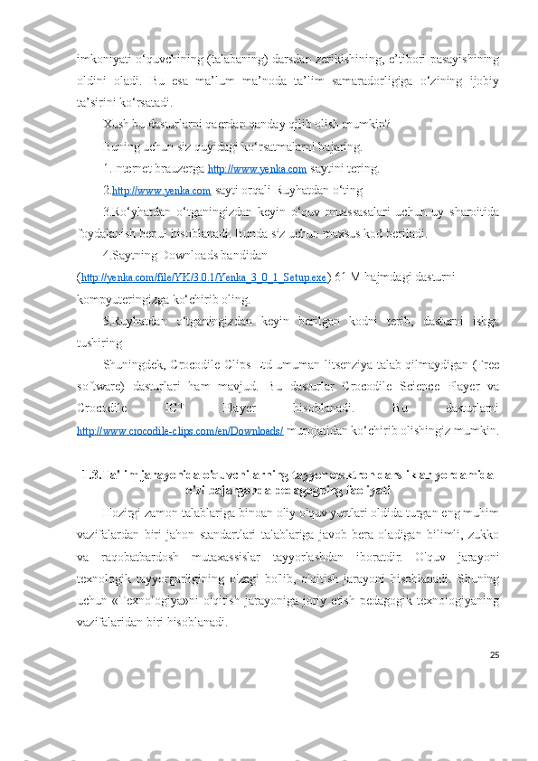 imkoniyati o‘quvchining (talabaning) darsdan zerikishining, e’tibori pasayishining
oldini   oladi.   Bu   esa   ma’lum   ma’noda   ta’lim   samaradorligiga   o‘zining   ijobiy
ta’sirini ko‘rsatadi.
Xush bu dasturlarni qaerdan qanday qilib olish mumkin?
Buning uchun siz quyidagi ko‘rsatmalarni bajaring.
1.Internet brauzerga  http://www.yenka.com  saytini tering.
2. http://www.yenka.com  sayti orqali Ruyhatdan o‘ting
3.Ro‘yhatdan   o‘tganingizdan   keyin   o‘quv   muassasalari   uchun   uy   sharoitida
foydalanish bepul hisoblanadi. Bunda siz uchun maxsus kod beriladi.
4.Saytning Downloads bandidan 
( http://yenka.com/file/YK/3.0.1/Yenka_3_0_1_Setup.exe ) 61 M hajmdagi dasturni 
kompyuteringizga ko‘chirib oling.
5.Ruyhatdan   o‘tganingizdan   keyin   berilgan   kodni   terib,   dasturni   ishga
tushiring
Shuningdek, Crocodile Clips Ltd umuman litsenziya talab qilmaydigan (Free
software)   dasturlari   ham   mavjud.   Bu   dasturlar   Crocodile   Science   Player   va
Crocodile   ICT   Player   hisoblanadi.   Bu   dasturlarni
http://www.crocodile-clips.com/en/Downloads/  murojatidan ko‘chirib olishingiz mumkin.
1.3. Ta'lim jarayonida o'quvchilarning tayyor elektron darsliklar yordamida
o'zi bajarganda pedagogning faoliyati
Hozirgi zamon talablariga binoan oliy o'quv yurtlari oldida turgan eng muhim
vazifalardan   biri   jahon   standartlari   talablariga   javob   bera   oladigan   bilimli,   zukko
va   raqobatbardosh   mutaxassislar   tayyorlashdan   iboratdir.   O'quv   jarayoni
texnologik   tayyorgarligining   o'zagi   bo'lib,   o'qitish   jarayoni   hisoblanadi.   Shuning
uchun   «Texnologiya»ni   o'qitish   jarayoniga   joriy   etish   pedagogik   texnologiyaning
vazifalaridan biri hisoblanadi.
25 