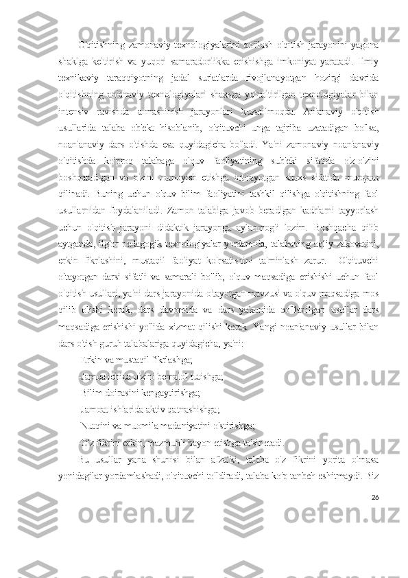 O'qitishning   zamonaviy   texnologiyalarini   qo'llash   o'qitish   jarayonini   yagona
shaklga   keltirish   va   yuqori   samaradorlikka   erishishga   imkoniyat   yaratadi.   Ilmiy
texnikaviy   taraqqiyotning   jadal   sur'atlarda   rivojlanayotgan   hozirgi   davrida
o'qitishning   an'anaviy   texnologiyalari   shaxsga   yo'naltirilgan   texnologiyalar   bilan
intensiv   ravishda   almashinish   jarayonlari   kuzatilmoqda.   An'anaviy   o'qitish
usullarida   talaba   ob'ekt   hisoblanib,   o'qituvchi   unga   tajriba   uzatadigan   bo'lsa,
noan'anaviy   dars   o'tishda   esa   quyidagicha   bo'ladi.   Ya'ni   zamonaviy   noan'anaviy
o'qitishda   ko'proq   talabaga   o'quv   faoliyatining   sub'eki   sifatida   o'z-o'zini
boshqaradigan   va   o'zini   namoyish   etishga   intilayotgan   shaxs   sifatida   murojaat
qilinadi.   Buning   uchun   o'quv   bilim   faoliyatini   tashkil   qilishga   o'qitishning   faol
usullarnidan   foydalaniladi.   Zamon   talabiga   javob   beradigan   kadrlarni   tayyorlash
uchun   o'qitish   jarayoni   didaktik   jarayonga   aylanmog'i   lozim.   Boshqacha   qilib
aytganda, ilg'or  pedagogik texnologiyalar  yordamida, talabaning aqliy zakovatini,
erkin   fikrlashini,   mustaqil   faoliyat   ko'rsatishini   ta'minlash   zarur.     O'qituvchi
o'tayotgan   darsi   sifatli   va   samarali   bo'lib,   o'quv   maqsadiga   erishishi   uchun   faol
o'qitish usullari, ya'ni dars jarayonida o'tayotgan mavzusi va o'quv maqsadiga mos
qilib   olishi   kerak,   dars   davomida   va   dars   yakunida   qo'llanilgan   usullar   dars
maqsadiga   erishishi   yo'lida   xizmat   qilishi   kerak.   Yangi   noan'anaviy   usullar   bilan
dars o'tish guruh talabalariga quyidagicha, ya'ni:
-Erkin va mustaqil fikrlashga;          
-Jamoa ichida o'zini bemalol tutishga;
-Bilim doirasini kengaytirishga;
-Jamoat ishlarida aktiv qatnashishga;
-Nutqini va muomila madaniyatini o'stirishga;
-O'z fikrini erkin, mazmunli bayon etishga ta'sir etadi.
Bu   usullar   yana   shunisi   bilan   afzalki,   talaba   o'z   fikrini   yorita   olmasa
yonidagilar yordamlashadi, o'qituvchi to'ldiradi, talaba ko'p tanbeh eshitmaydi. Biz
26 