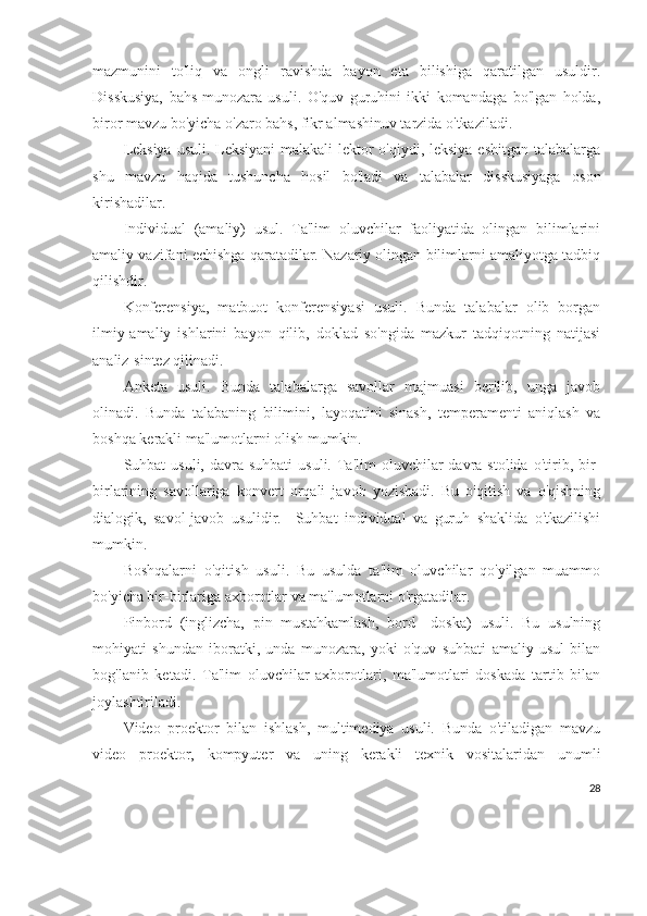 mazmunini   to'liq   va   ongli   ravishda   bayon   eta   bilishiga   qaratilgan   usuldir.
Disskusiya,   bahs-munozara   usuli.   O'quv   guruhini   ikki   komandaga   bo'lgan   holda,
biror mavzu bo'yicha o'zaro bahs, fikr almashinuv tarzida o'tkaziladi. 
Leksiya  usuli. Leksiyani  malakali lektor  o'qiydi, leksiya  eshitgan talabalarga
shu   mavzu   haqida   tushuncha   hosil   bo'ladi   va   talabalar   disskusiyaga   oson
kirishadilar.
Individual   (amaliy)   usul.   Ta'lim   oluvchilar   faoliyatida   olingan   bilimlarini
amaliy vazifani echishga qaratadilar. Nazariy olingan bilimlarni amaliyotga tadbiq
qilishdir.
Konferensiya,   matbuot   konferensiyasi   usuli.   Bunda   talabalar   olib   borgan
ilmiy-amaliy   ishlarini   bayon   qilib,   doklad   so'ngida   mazkur   tadqiqotning   natijasi
analiz-sintez qilinadi.
Anketa   usuli.   Bunda   talabalarga   savollar   majmuasi   berilib,   unga   javob
olinadi.   Bunda   talabaning   bilimini,   layoqatini   sinash,   temperamenti   aniqlash   va
boshqa kerakli ma'lumotlarni olish mumkin.
Suhbat  usuli,  davra suhbati  usuli.  Ta'lim  oluvchilar   davra  stolida  o'tirib, bir-
birlarining   savollariga   konvert   orqali   javob   yozishadi.   Bu   o'qitish   va   o'qishning
dialogik,   savol-javob   usulidir.     Suhbat   individual   va   guruh   shaklida   o'tkazilishi
mumkin.
Boshqalarni   o'qitish   usuli.   Bu   usulda   ta'lim   oluvchilar   qo'yilgan   muammo
bo'yicha bir-birlariga axborotlar va ma'lumotlarni o'rgatadilar.
Pinbord   (inglizcha,   pin–mustahkamlash,   bord–   doska)   usuli.   Bu   usulning
mohiyati   shundan   iboratki,   unda   munozara,   yoki   o'quv   suhbati   amaliy   usul   bilan
bog'lanib   ketadi.   Ta'lim   oluvchilar   axborotlari,   ma'lumotlari   doskada   tartib   bilan
joylashtiriladi.   
Video   proektor   bilan   ishlash,   multimediya   usuli.   Bunda   o'tiladigan   mavzu
video   proektor,   kompyuter   va   uning   kerakli   texnik   vositalaridan   unumli
28 