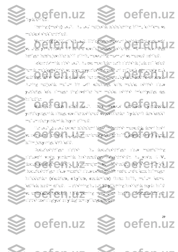 foydalaniladi. 
Trening   (mashq)   usuli.     Bu   usul   natijasida   talabalarning   bilim,   ko'nikma   va
malakasi shakllantiriladi.
Monitoring (tahlil qilish) usuli. O'tilayotgan mavzuni boshidan uni yorituvchi
va   unga   yo'naltiruvchi   bir   qancha   savollar   o'rtaga   tashlanadi.   Hamma   savollarga
berilgan barcha javoblar tahlil qilinib, mavzuning mazmuni va maqsadi ochiladi.
Lektor tizimida o'tish usuli. Bu esa masofadan turib o'qitishda juda qo'l keladi
hamda malaka oshirish va qayta tayyorlash tizimida uni qo'llasak zamonaviy etuk
kadrlarga   ta'lim   berishda   juda   ko'p   har   tomonlama   qulayliklar   keltirib   chiqaradi.
Buning   natijasida   ma'lum   bir   uzrli   sabablarga   ko'ra   malaka   oshirish   o'quv
yurtlariga   kela   olmagan   tinglovchilar   ham   malaka   oshirish   imkoniyatiga   ega
bo'ladilar. 
Muammoli   dars   o'tish   usuli.   Dars   mavzusi   o'qituvchi   yordamida
yoritilayotganida o'rtaga savollar tashlanadi va javoblardan foydalanib dars kerakli
ma'lumotlar yordamida bayon qilinadi.
Tur usuli. Bu usul asosan talabalarni biroz jonlantirish maqsadida darsni boshi
va oxirida qo'llaniladi. Bu usullar noan'anaviy usullar bo'lib, keyingi o'n yilliklarda
ta'lim jarayoniga kirib keldi.
Dasturlashtirilgan   o'qitish   –   bu   dasturlashtirilgan   o'quv   materialining
o'qituvchi   vosita   yordamida   boshqaradigan   o'zlashtirishdir.   Bu   vosita   EHM,
dasturlashtirilgan   darslik,   kinotrenajer   va   boshqalar,   bo'lishi   mumkin.
Dasturlashtirilgan o'kuv materiali o'quv axborotini bir necha uncha katta bo'lmagan
bo'laklaridan   («kadrlar»,   «fayllar»,   «qadamlar»)   iborat   bo'lib,   ma'lum   ketma-
ketlikda taqdim etiladi.     Uqitishning bu turi 50-yillarning boshlarida paydo bo'ldi
va   amerikalik   psixolog   B.Skannerning   nomi   bilan   bog'liq.     Dasturlashtirilgan
o'qitish texnologiyasi qo'yidagi tamoyillarga ajraladi: 
29 