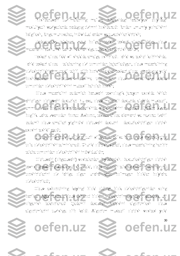 -Boshqaruvchi   tuzilmalarning   ma'lum   darajasidagi   ierarxiyasi   qo'yidagi
mas'uliyatli   vaziyatlarda   pedagog   tizimni   boshqaradi:   fandan   umumiy   yo'nalishni
belgilash, fanga munosabat, individual erdam va tuzatishlar kiritish; 
-Pedagog   va   talabaga   zarur   bo'lgan   tezkor   teskari   aloqa,   biriga   o'quv
materialini tushunish uchun ikkinchisiga tuzatishlar kiritish uchun; 
Teskari   aloqa  ikki   xil   shaklda  amalga   oshiriladi.   Ichki  va  tashqi   ko'rinishda.
Ichki   teskari   aloqa –  talabaning  o'zi   tomonidan  bajariladigan, o'quv  materialining
o'zlashtirilishini   muttasil   tahlil   qilib   borish.   Tashqi   teskari   aloqa   –   pedagog   yoki
boshqaruvchi   –   o'qituvchi   qurilma   tomonidan   o'quv   materialining   talaba
tomonidan o'zlashtirilishini muttasil baholab borish; 
-O'quv   materialini   qadamlab   beruvchi   texnologik   jarayon   asosida   ishlab
chiqilgan   o'qituvchi   dasturlar.   Bu   esa,   o'quv   materiali   dasturda   alohida   mustaqil,
ammo   o'zaro   bog'liq   qismlar   ko'rinishida   shakllanishini   anglatadi.   Qadam   o'zaro
bog'lik   uchta   zvenodan   iborat:   Axborot,   teskari   aloqa   elementi   va   nazorat   izchil
qadamli   o'quv   amallari   yig'indisi   o'qituvchi   dasturni   -   dasturlashtirilgan   o'qitish
asosini tashkil etadi; 
-O'qitishning  individualligini  turli  xil  vaqtda bo'lsa  ham, o'quv materialining
to'la o'zlashtirilishi ta'minlanadi. Chunki o'qitish, sur'ati, o'quv materialining har bir
talaba tomonidan o'zlashtirilishi individualdir;
-O'qituvchi   (o'rgatuvchi)   vositalardan   foydalanish.   Dasturlashtirilgan   o'qitish
texnologiyasining xususiyati shundaki, o'quv materiali talabalar tomonidan nazorat
topshiriqlarini   o'z   ichiga   olgan   uncha   katta   bo'lmagan   bloklar   bo'yicha
o'zlashtiriladi; 
O'quv   axborotining   keyingi   bloki   oldingi   blok   o'zlashtirilganidan   so'ng
beriladi. Agar nazorat, o'quv axboroti blokini o'zlashtirilmaganligini ko'rsatsa, uni
o'rganish   takrorlanadi   Qadamli   dasturlar   o'qitishni   algoritmlash   –o'quv
algoritmlarini   tuzishga   olib   keldi.   Algoritm   mustaqil   o'qitish   vositasi   yoki
30 