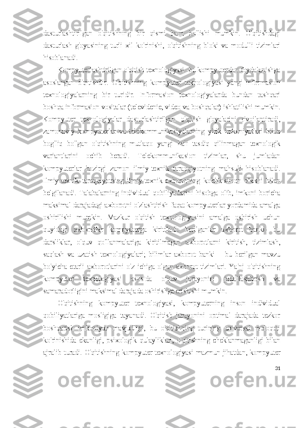 dasturlashtirilgan   o'qitishning   bir   qismi   ham   bo'lishi   mumkin.   O'qitishdagi
dasturlash   g'oyasining   turli   xil   ko'rinishi,   o'qitishning   bloki   va   modulli   tizimlari
hisoblanadi.
Kompyuterlashtirilgan o'qitish texnologiyasi -bu kompyuterdan foydalanishga
asoslangan   o'qitishdir.   O'qitishning   kompyuter   texnologiyasi   yangi   informasion
texnologiyalarning   bir   turidir.   Informasion   texnologiyalarda   bundan   tashqari
boshqa informasion vositalar (televidenie, video va boshqalar) ishlatilishi mumkin.
Kompyuter   texnologiyalar   dasturlashtirilgan   o'qitish   g'oyalarini   rivojlantiradi,
zamonaviy   kompyuterlar   va   telekommunikasiyalarning   yirik   imkoniyatlari   bilan
bog'liq   bo'lgan   o'qitishning   mutlaqo   yangi   hali   tasdiq   qilinmagan   texnologik
variantlarini   ochib   beradi.   Telekommunikasion   tizimlar,   shu   jumladan
kompyuterlar   hozirgi   zamon   ilmiy-texnik   taraqqiyotning   mahsuli   hisoblanadi.
Ilmiy-texnik   taraqqiyotning   ilmiy-texnik   axborotning   ko'chkisimon   o'sishi   bilan
belgilanadi.   Talabalarning   individual   qobiliyatlarini   hisobga   olib,   imkoni   boricha
maksimal darajadagi axborotni o'zlashtirish faqat kompyuterlar yordamida amalga
oshirilishi   mumkin.   Mazkur   o'qitish   texnologiyasini   amalga   oshirish   uchun
quyidagi   axborotlar   kompyuterga   kiritiladi:   berilganlar   axborot   banki-   bu
darsliklar,   o'quv   qo'llanmalariga   kiritilmagan   axborotlarni   kiritish,   tizimlash,
saqlash   va   uzatish   texnologiyalari;   bilimlar   axborot   banki   –   bu   berilgan   mavzu
bo'yicha   etarli   axborotlarini   o'z   ichiga   olgan   axborot   tizimlari.   Ya'ni   o'qitishning
kompyuter   texnologiyasi   asosida   o'quv   jarayonini   jadallashtirish   va
samaradorligini maksimal darajada oshirishga erishishi mumkin.
O'qitishning   kompyuter   texnologiyasi,   kompyuterning   inson   individual
qobiliyatlariga   mosligiga   tayanadi.   O'qitish   jarayonini   optimal   darajada   tezkor
boshqarish   imkoniyati   mavjudligi,   bu   o'qitishning   turining   universal   muloqoti
ko'rinishida   ekanligi,   psixologik   qulayliklari,   o'qitishning   cheklanmaganligi   bilan
ajralib turadi. O'qitishning kompyuter  texnologiyasi  mazmun jihatdan, kompyuter
31 