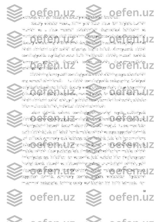 xotirasiga kiritilgan pedagogik dasturiy vositalar bilan farqlanadi.
Dasturiy   vositalar   mavzu,   bo'lim   yoki   butun   o'quv   fani   bo'yicha   tuzilishi
mumkin   va   u   o'quv   materiali   o'zlashtirilishi   diagnostikasi   baholashni   va
monitoringini o'z ichiga oladi. O'qitishning kompyuter texnologiyasi samaradorligi
dasturiy vositalarning ishlab chiqilish darajasi bilan bir qatorda o'quv jarayonini va
ishchi   o'rinlarini   to'g'ri   tashkil   etilganiga   bog'liq   bo'ladi.   Kompyuterda   o'qitish
texnologiyasida   quyidagilar   zarur   bulib   hisoblanadi:   o'qitish;   muttasil   ravishda
kompyuter   yordamida   diagnostik   testlar   o'tkazish;   o'quv   maqsadlariga
erishilganligini baholash.
O'qitishning kompyuterli texnologiyasida o'qitish siklining qayta takrorlanishi
eng   samarali   ta'minlanadi.       Bu   o'qitish   texnologiyasida   pedagogning   funksiyasi
qo'yidagilardan   iborat   bo'ladi:   dasturiy   vositalarni   tayyorlash;   o'quv   jarayonining
(o'quv   jarayoni   grafigi,   diagnostika,   nazorat)   guruh,   fan   darajasida   tashkil   etish;
ishchi  o'rinlarini  tashkil  etish, yo'l-yo'riqlar  berish,  tarmokni  boshqarish;  talabalar
bilan muloqotda bo'lish, individual o'qitishni ta'minlash.
Lektor   tizimida   axborot   texnologiyalari.   Hozirgi   paytda   auditoriyada
o'qitishda zamonaviy kompyuter texnologiyalarining barcha turlaridan foydalanish
imkoniyatlarini   beruvchi   dastur   “Lektor   tizimi”   usuli   mavjud.   Bu   esa   masofadan
turib o'qitishda juda qo'l keladi hamda malaka oshirish va qayta tayyorlash tizimida
uni   qo'llasak   zamonaviy   etuk   kadrlarga   ta'lim   berishda   juda   ko'p   har   tomonlama
qulayliklar   keltirib   chiqaradi.   Buning   natijasida   ma'lum   bir   uzrli   sabablarga   ko'ra
malaka   oshirish   o'quv   yurtlariga   kela   olmagan   tinglovchilar   ham   malaka   oshirish
imkoniyatiga   ega   bo'ladilar.   Fan   va   texnika   jadal   sur'atlar   bilan   rivojlanayotgan
hozirgi   davrda   o'quvchi   va   o'qituvchining   mehnat   unumdorligini   oshirish,   ya'ni
o'quv-tarbiya   jarayonini   intensivlashtirish   hamda   malaka   oshirish   va   qayta
tayyorlash   tizimida   zamonaviy   texnik,   didaktik   vositalardan   foydalanish
muammosi   pedagogika   fanining   asosiy   vazifalaridan   biri   bo'lib   kelmoqda.   Fan-
32 