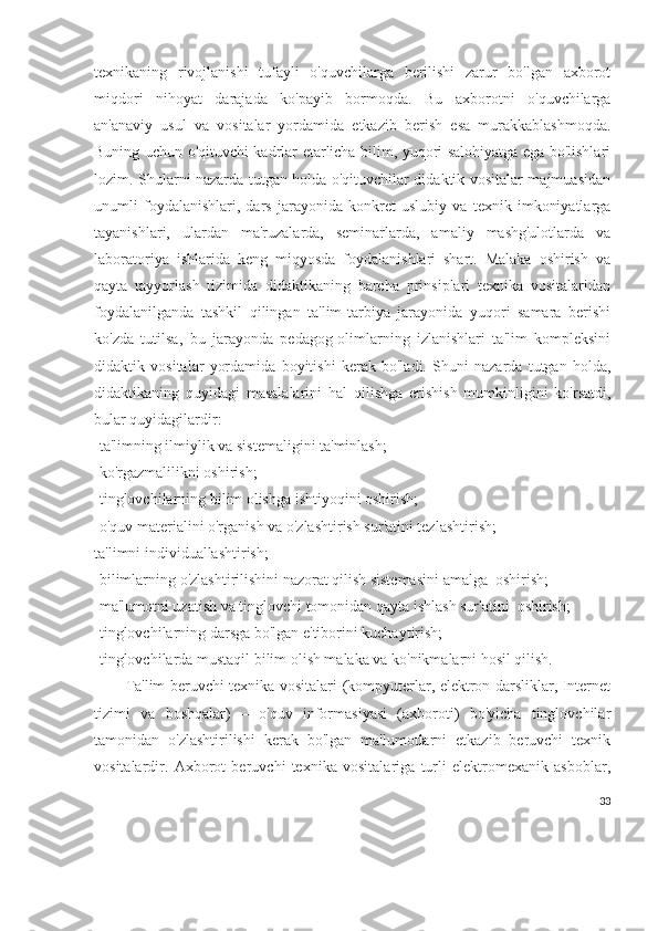 texnikaning   rivojlanishi   tufayli   o'quvchilarga   berilishi   zarur   bo'lgan   axborot
miqdori   nihoyat   darajada   ko'payib   bormoqda.   Bu   axborotni   o'quvchilarga
an'anaviy   usul   va   vositalar   yordamida   etkazib   berish   esa   murakkablashmoqda.
Buning uchun o'qituvchi kadrlar etarlicha bilim, yuqori salohiyatga ega bo'lishlari
lozim. Shularni nazarda tutgan holda o'qituvchilar didaktik vositalar majmuasidan
unumli   foydalanishlari,   dars   jarayonida   konkret   uslubiy   va   texnik   imkoniyatlarga
tayanishlari,   ulardan   ma'ruzalarda,   seminarlarda,   amaliy   mashg'ulotlarda   va
laboratoriya   ishlarida   keng   miqyosda   foydalanishlari   shart.   Malaka   oshirish   va
qayta   tayyorlash   tizimida   didaktikaning   barcha   prinsiplari   texnika   vositalaridan
foydalanilganda   tashkil   qilingan   ta'lim-tarbiya   jarayonida   yuqori   samara   berishi
ko'zda   tutilsa,   bu   jarayonda   pedagog-olimlarning   izlanishlari   ta'lim   kompleksini
didaktik   vositalar   yordamida   boyitishi   kerak   bo'ladi.   Shuni   nazarda   tutgan   holda,
didaktikaning   quyidagi   masalalarini   hal   qilishga   erishish   mumkinligini   ko'rsatdi,
bular quyidagilardir:
-ta'limning ilmiylik va sistemaligini ta'minlash;
-ko'rgazmalilikni oshirish;
-tinglovchilarning bilim olishga ishtiyoqini oshirish;
-o'quv materialini o'rganish va o'zlashtirish sur'atini tezlashtirish;
ta'limni individuallashtirish;
-bilimlarning o'zlashtirilishini nazorat qilish sistemasini amalga  oshirish;
-ma'lumotni uzatish va tinglovchi tomonidan qayta ishlash sur'atini  oshirish;
-tinglovchilarning darsga bo'lgan e'tiborini kuchaytirish;
-tinglovchilarda mustaqil bilim olish malaka va ko'nikmalarni hosil qilish.
Ta'lim beruvchi texnika vositalari (kompyuterlar, elektron darsliklar, Internet
tizimi   va   boshqalar)   –   o'quv   informasiyasi   (axboroti)   bo'yicha   tinglovchilar
tamonidan   o'zlashtirilishi   kerak   bo'lgan   ma'lumotlarni   etkazib   beruvchi   texnik
vositalardir.   Axborot   beruvchi   texnika   vositalariga   turli   elektromexanik   asboblar,
33 