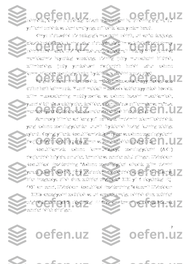 oshirishda, kimyoni o’qitishdagi  dolzarb muammolarni hal qilishning eng ma qul‟
yo’llarini topishda va ularni amaliyotga qo’llashda katta yordam beradi. 
Kimyo   o’qituvchisi   o’z   pedagogik   maxoratini   oshirib,   uni   san’at   darajasiga
etkazib borishi kerak. Buning uchun o’qituvchi o’z bilim va ko’nikmalarini tinmay
oshirib borishi  kerak. O’z fikrini tushunarli, ko’rgazmali  ifodalay bilishi  jahon va
mamlakatimiz   hayotidagi   voqealarga   o’zining   ijobiy   munosabatini   bildirish,
ta`limberishga   ijodiy   yondashuvni   rivojlantirib   borishi   uchun   axborot
kommunikatsion texnologiyalardan foydalib dars o’tishini taqozo qiladi.
Yangi O‘zbekistonni barpo etishda malakali mutaxassislar tayyorlashga katta
e`tibor berib kelinmoqda. Yuqori malakali mutaxassis kadrlar tayyordash bevosita
ta`lim   muassasalarining   moddiy-texnika   va   axborot   bazasini   mustahkamlash,
yuqori sifatli o’quv adabiyotlar, darsliklar, elektron o’quv qo’llanmalar va ma ruza
‟
matnlarini yaratish, elektron kutubxonalar tashkil etish bilan bog’liqdir. 
Zamonaviy   bilimlar   sari   keng   yo’l   ochish,   ta`limtizimini   takomillashtirishda
yangi   axborot   texnologiyalaridan   unumli   foydalanish   hozirgi   kunning   talabiga
aylandi. Keyingi yillarda Respublikamizda kompyuter va axborot texnologiyalarini
rivojlantirish borasida bir necha farmon va qonunlar ishlab chiqilmoqda. 
Respublikamizda   axborot   kommunikatsiya   texnologiyalarini   (AKT)
rivojlantirish bo‘yicha qonunlar, farmonlar va qarorlar qabul qilingan. O‘zbekiston
Respublikasi   Prezidentining   “Axborot   texnologiyalari   sohasida   ta'lim   tizimini
yanada   takomillashtirish,   ilmiy   tadqiqotlarni   rivojlantirish   va   ularni   IT-industriya
bilan   integratsiya   qilish   chora   tadbirlari   to‘g‘risida”   2020   yil   6   oktyabrdagi   PQ-
4851-son qarori, O‘zbekiston Respublikasi Prezidentining “«Raqamli O‘zbekiston
—2030» strategiyasini tasdiqlash  va uni samarali amalga oshirish chora-tadbirlari
to‘g‘risida”   2020   yil   5   oktyabrdagi   PF-6079-son   farmoni   va   boshqa   hukumat
qarorlari ishlab chiqilgan.
7 