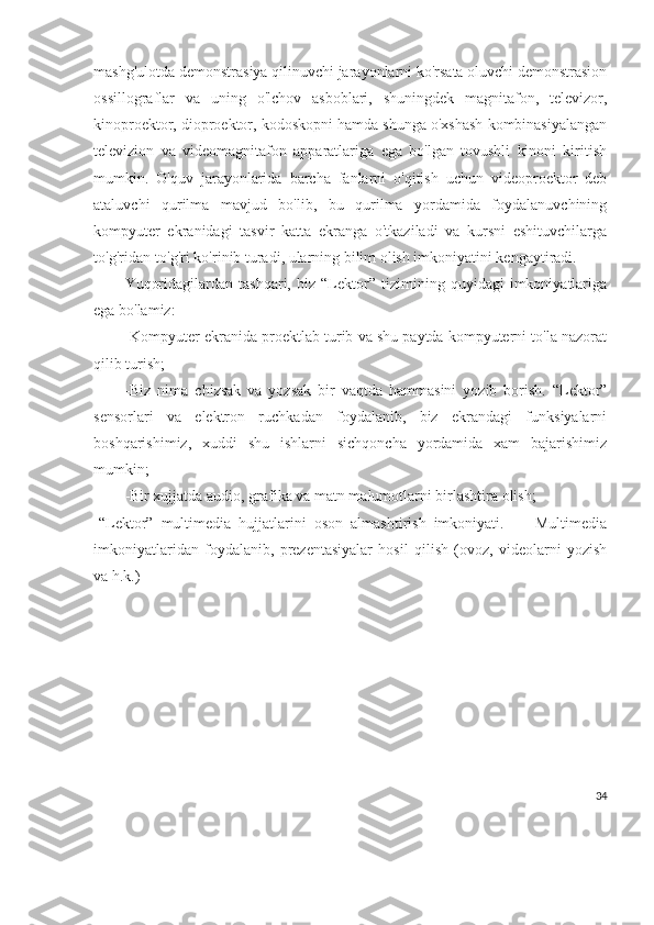 mashg'ulotda demonstrasiya qilinuvchi jarayonlarni ko'rsata oluvchi demonstrasion
ossillograflar   va   uning   o'lchov   asboblari,   shuningdek   magnitafon,   televizor,
kinoproektor, dioproektor, kodoskopni hamda shunga o'xshash kombinasiyalangan
televizion   va   videomagnitafon   apparatlariga   ega   bo'lgan   tovushli   kinoni   kiritish
mumkin.   O'quv   jarayonlarida   barcha   fanlarni   o'qitish   uchun   videoproektor   deb
ataluvchi   qurilma   mavjud   bo'lib,   bu   qurilma   yordamida   foydalanuvchining
kompyuter   ekranidagi   tasvir   katta   ekranga   o'tkaziladi   va   kursni   eshituvchilarga
to'g'ridan-to'g'ri ko'rinib turadi, ularning bilim olish imkoniyatini kengaytiradi.
Yuqoridagilardan   tashqari,   biz   “Lektor”   tizimining   quyidagi   imkoniyatlariga
ega bo'lamiz:
-Kompyuter ekranida proektlab turib va shu paytda kompyuterni to'la nazorat
qilib turish;
-Biz   nima   chizsak   va   yozsak   bir   vaqtda   hammasini   yozib   borish.   “Lektor”
sensorlari   va   elektron   ruchkadan   foydalanib,   biz   ekrandagi   funksiyalarni
boshqarishimiz,   xuddi   shu   ishlarni   sichqoncha   yordamida   xam   bajarishimiz
mumkin;
-Bir xujjatda audio, grafika va matn malumotlarni birlashtira olish;
-“Lektor”   multimedia   hujjatlarini   oson   almashtirish   imkoniyati.         Multimedia
imkoniyatlaridan   foydalanib,   prezentasiyalar   hosil   qilish   (ovoz,   videolarni   yozish
va h.k.)
34 