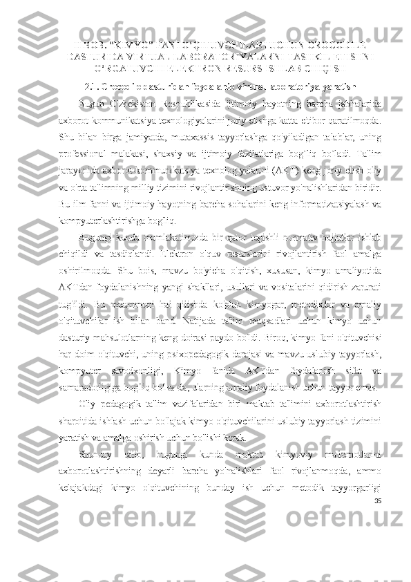 II BOB. “KIMYO” FANI O‘QITUVCHILARI UCHUN CROCODILE
DASTURIDA VIRTUAL LABORATORIYALARNI TASHKIL ETISHNI
O‘RGATUVCHI ELEKTRON RESURS ISHLAB CHIQISH
2.1.   Crocodile  dasturidan   foydalanib   virtual laboratoriya   yaratish  
Bugun   O'zbekiston   Respublikasida   ijtimoiy   hayotning   barcha   jabhalarida
axborot-kommunikatsiya texnologiyalarini joriy etishga katta e'tibor qaratilmoqda.
Shu   bilan   birga   jamiyatda,   mutaxassis   tayyorlashga   qo'yiladigan   talablar,   uning
professional   malakasi,   shaxsiy   va   ijtimoiy   fazilatlariga   bog`liq   bo`ladi.   Ta'lim
jarayonida axborot-kommunikatsiya texnologiyalarini (AKT) keng joriy etish oliy
va o'rta ta'limning milliy tizimini rivojlantirishning ustuvor yo'nalishlaridan biridir.
Bu ilm-fanni va ijtimoiy hayotning barcha sohalarini keng informatizatsiyalash va
kompyuterlashtirishga bog'liq.
Bugungi   kunda   mamlakatimizda   bir   qator   tegishli   normativ   hujjatlar   ishlab
chiqildi   va   tasdiqlandi.   Elektron   o'quv   resurslarini   rivojlantirish   faol   amalga
oshirilmoqda.   Shu   bois,   mavzu   bo'yicha   o'qitish,   xususan,   kimyo   amaliyotida
AKTdan   foydalanishning   yangi   shakllari,   usullari   va   vositalarini   qidirish   zarurati
tug'ildi.   Bu   muammoni   hal   qilishda   ko'plab   kimyogar,   metodistlar   va   amaliy
o'qituvchilar   ish   bilan   band.   Natijada   ta'lim   maqsadlari   uchun   kimyo   uchun
dasturiy mahsulotlarning keng doirasi paydo bo'ldi. Biroq, kimyo fani o'qituvchisi
har  doim  o'qituvchi,  uning psixopedagogik   darajasi   va mavzu-uslubiy  tayyorlash,
kompyuter   savodxonligi,   Kimyo   fanida   AKTdan   foydalanish   sifat   va
samaradorligiga bog'liq bo'lsa-da, ularning amaliy foydalanish uchun tayyor emas.
Oliy   pedagogik   ta'lim   vazifalaridan   biri   maktab   ta'limini   axborotlashtirish
sharoitida ishlash uchun bo'lajak kimyo o'qituvchilarini uslubiy tayyorlash tizimini
yaratish va amalga oshirish uchun bo'lishi kerak.
Shunday   qilib,   bugungi   kunda   maktab   kimyoviy   ma'lumotlarini
axborotlashtirishning   deyarli   barcha   yo'nalishlari   faol   rivojlanmoqda,   ammo
kelajakdagi   kimyo   o'qituvchining   bunday   ish   uchun   metodik   tayyorgarligi
35 