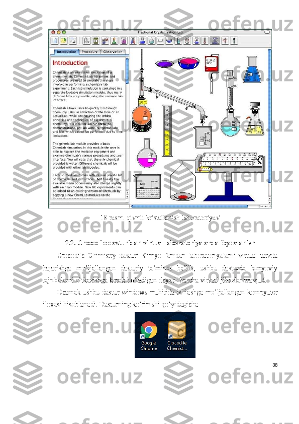 18-rasm. qismli kristallanish laboratoriyasi
2.2.   Crocodile dasturidan virtual laboratoriyalarda foydalanish
Crocodile   Chimistry   dasturi   Kimyo   fanidan   laboratoriyalarni   virtual   tarzda
bajarishga   mo’ljallangan   dasturiy   ta’minot   bo’lib,   ushbu   dasturda   kimyoviy
tajribalarni o’tkazishga kerak bo’ladigan  deyarli barcha virtual jihozlar mavjud.
Deamak ushbu dastur windows  muhitida ishlashga  mo’ljallangan kompyuter
ilovasi hisoblanadi. Dasturning ko’rinishi qo’yidagicha
  
38 