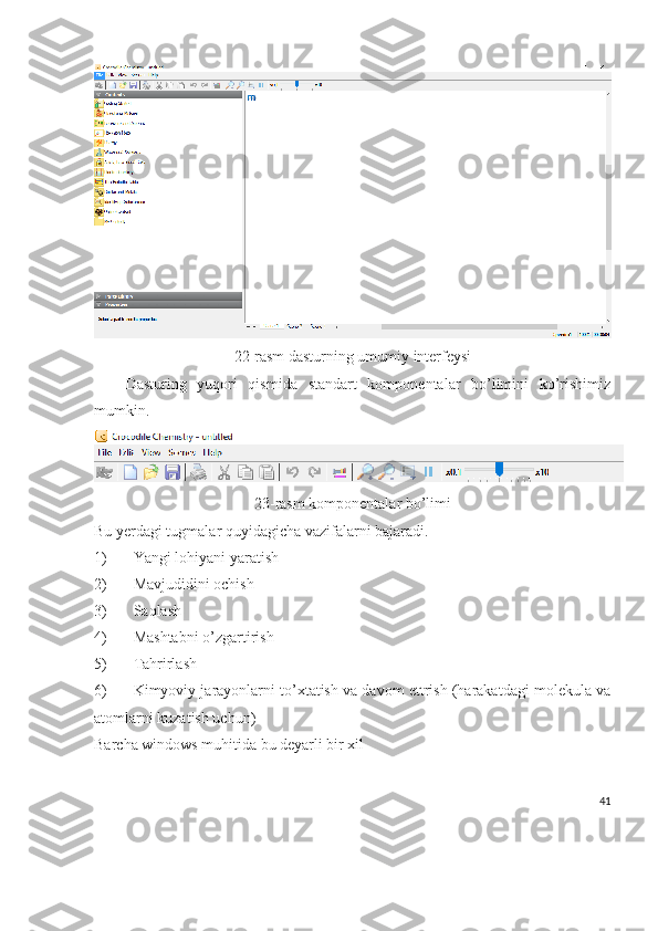 22-rasm dasturning umumiy interfeysi
Dasturing   yuqori   qismida   standart   komponentalar   bo’limini   ko’rishimiz
mumkin.
23-rasm komponentalar bo’limi
Bu yerdagi tugmalar quyidagicha vazifalarni bajaradi.
1) Yangi lohiyani yaratish
2) Mavjudidini ochish
3) Saqlash
4) Mashtabni o’zgartirish
5) Tahrirlash
6) Kimyoviy jarayonlarni to’xtatish va davom ettrish (harakatdagi molekula va
atomlarni kuzatish uchun)
Barcha windows muhitida bu deyarli bir xil
41 