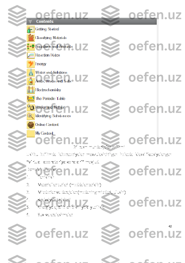 24-rasm mundarijalar bo’limi
Ushbu   bo’limda   laboratoriyalar   mavzulashtirligan   holatda   klassifikatsiyalangan
“virtual laboratoriya xonalari”  mavjud.
Demak bo’limlar:
1. Tanishish
2. Materiallar turlari (moddalar tarkibi)
3. Miqdorlar va darajalar (modaning miqdori, ulushi)
4. Reaksiyalar nisbati
5. Energiya ajralib chiqishi yoki yutilishi
6. Suv va aralashmalar
42 