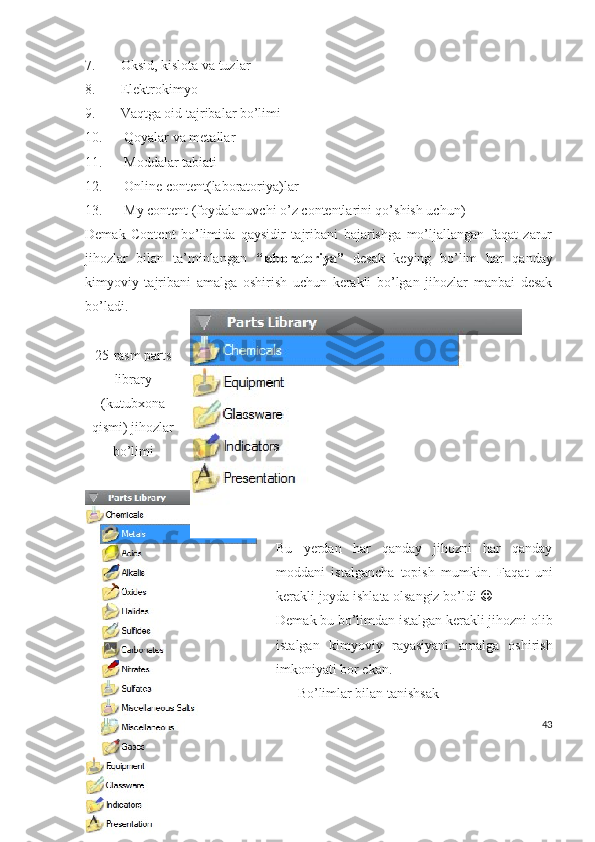 7. Oksid, kislota va tuzlar
8. Elektrokimyo
9. Vaqtga oid tajribalar bo’limi
10.   Qoyalar va metallar
11.   Moddalar tabiati
12.   Online content(laboratoriya)lar
13.   My content (foydalanuvchi o’z contentlarini qo’shish uchun)
Demak   Content   bo’limida   qaysidir   tajribani   bajarishga   mo’ljallangan   faqat   zarur
jihozlar   bilan   ta’minlangan   “laboratoriya”   desak   keying   bo’lim   har   qanday
kimyoviy   tajribani   amalga   oshirish   uchun   kerakli   bo’lgan   jihozlar   manbai   desak
bo’ladi.
25-rasm parts
library
(kutubxona
qismi) jihozlar
bo’limi
Bu   yerdan   har   qanday   jihozni   har   qanday
moddani   istalgancha   topish   mumkin.   Faqat   uni
kerakli joyda ishlata olsangiz bo’ldi  
Demak bu bo’limdan istalgan kerakli jihozni olib
istalgan   kimyoviy   rayasiyani   amalga   oshirish
imkoniyati bor ekan.
Bo’limlar bilan tanishsak
43 