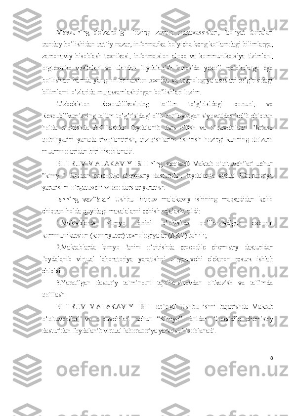 Mavzuning   dolzarbligi   Hozirgi   zamon   mutaxassislari,   faoliyat   doiralari
qanday bo’lishidan qat`iy nazar, informatika bo’yicha keng ko`lamdagi bilimlarga,
zamonaviy   hisoblash   texnikasi,   informatsion   aloqa   va   kommunikatsiya   tizimlari,
orgtexnika   vositalari   va   ulardan   foydalanish   borasida   yetarli   malakalarga   ega
bo`lishlari hamda yangi informatsion texnika va texnologiya asoslari to’g’risidagi
bilimlarni o’zlarida mujassamlashtirgan bo’lishlari lozim. 
O’zbekiston   Respublikasining   ta`lim   to’g’risidagi   qonuni,   va
Respublikamizning ta`lim to’g’risidagi olib borilayotgan siyosatidan kelib chiqqan
holda   o`qitishda   AKTlaridan   foydalanib   dars   o’tish   va   o’quvchilarni   fikrlash
qobiliyatini   yanada   rivojlantirish,   qiziqishlarini   oshirish   hozirgi   kunning   dolzarb
muammolaridan biri hisoblanadi. 
BITIRUV   MALAKAVIY  ISHIning   maqsadi   Maktab   o`qituvchilari   uchun
“kimyo”   fanidan   crocodile   chemistry   dasturidan   foydalanib   virtual   laboratoriya
yaratishni o`rgatuvchi video darslar yaratish.
Ishning   vazifalari   Ushbu   Bitiruv   malakaviy   ishining   maqsadidan   kelib
chiqqan holda quyidagi masalalarni echish rejalashtirildi: 
1.Maktablarda   Kimyo   fanini   o’qitishda   qo’llaniladigan   axborot
kommunikatsion (kompyuter) texnologiyalar (AKT) tahlili; 
2.Maktablarda   kimyo   fanini   o’qitishda   crocodile   chemistry   dasturidan
foydalanib   virtual   laboratoriya   yaratishni   o`rgatuvchi   elektron   resurs   ishlab
chiqish .
3.Yaratilgan   dasturiy   ta`minotni   tajriba-sinovdan   o`tkazish   va   ta`limda
qo`llash. 
BITIRUV   MALAKAVIY   ISHI   ob`ekti   Ushbu   ishni   bajarishda   Maktab
o‘qituvchilari   va   o`quvchilari   uchun   “Kimyo”   fanidan   Crocodile   chemistry
dasturidan foydalanib   virtual   laboratoriya yaratish  hisoblanadi. 
8 