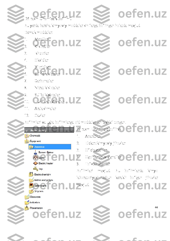   26-rasm  Chemicals bo’limi.
Bu yerda barcha kimyoviy moddalar sinflarga bo’lingan holatda mavjud
Demak moddalar:
1. Metallar
2. Kislotalar
3. Ishqorlar
4. Oksidlar
5. Xloridlar
6. Sulfid kislatalar
7. Carbonatlar
8. Nitrat kislotalar
9. Sulfat kislotalar
10. Tuzli aralashmalar
11. Aralashmalar
12. Gazlar 
Bo’limlari va usha bo’limlarga oid moddalardan tashkil topgan.
27-rasm Equipment bo’limi.
1. Aparatlar
2. Elektrokimyoviy jihozlar
3. O’lchagichlar
4. Ogohlantiruv signallari
5. To’xtatuvchilar
Bo’limlari   mavjud.   Bu   bo’limlarda   kimyo
laboratoriyasi   uchun   kerakli   bo’lgan   jihozlar
mavjud.
44 