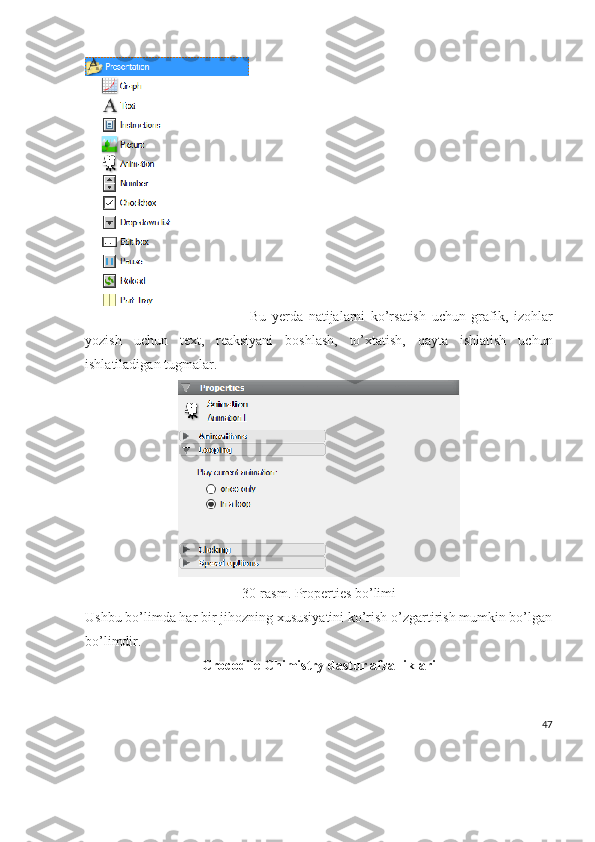 Bu   yerda   natijalarni   ko’rsatish   uchun   grafik,   izohlar
yozish   uchun   text,   reaksiyani   boshlash,   to’xtatish,   qayta   ishlatish   uchun
ishlatiladigan tugmalar.
30-rasm. Properties bo’limi
Ushbu bo’limda har bir jihozning xususiyatini ko’rish o’zgartirish mumkin bo’lgan
bo’limdir.
Crocodile Chimistry dastur afzalliklari
47 