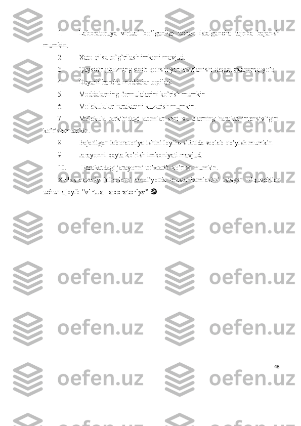 1. Laboratoruya   virtual   bo’lganligi   uchun   istalgancha   tajriba   bajarish
mumkin.
2. Xato qilsa to’g’rilash imkoni mavjud.
3. Qaysidir jihozning sinib qolishi yaroqsizlanishi degan muammo yo’q
4. Deyarli barcha moddalar topiladi
5. Moddalarning formulalarini ko’rish mumkin
6. Molekulalar harakatini kuzatish mumkin.
7. Molekula   tarkibidagi   atomlar   soni   va   ularning   harakat   intensivligini
ko’rish mumkin.
8. Bajarilgan laboratoriya ishini loyiha sifatida saqlab qo’yish mumkin.
9. Jarayonni qayta ko’rish imkoniyati mavjud.
10.   Harakatdagi jarayonni to’xtatib ko’rish mumkin.
Xullas   nazariy   bilimlarni   amaliyotda   mustahkamlashni   istagan   o’quvchilar
uchun ajoyib  “virtual laboratoriya”    
48 