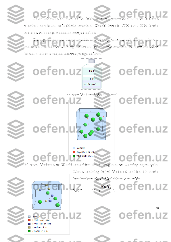 Hozir   ushbu   idish   bum   bo’sh   lekin   shunga   qaramasdan   azot   va   kislorod
atomlari   harakatini   ko’rishimiz   mumkin.   Chunki   havoda   70%   azot   20%   larcha
kislorod va boshqa moddalar mavjud bo’ladi.
Chap   yon   tomonda   turgan   moddalarni   idishga   solish   orqali   ularning   tarkibi
molekulari   tarkibi   va   ularning   harakatini   ko’rishimiz   mumkin.   Maqsad   moddalar
tarkibini bilish u haqida tasavvurga ega bo’lish.
33-rasm.Vodorod oksidi. 1 mol
34-rasm.   Vodorod   va   Xlorid   ionlaridan   tarkib   topganini   va   ularning   hajmi   ya’ni
Clorid   ionining   hajmi   Vodorod   ionidan   bir   necha
barobar kata ekanini ko’rishimiz mumkin.
NaOH + HCI →  CI 
50 
