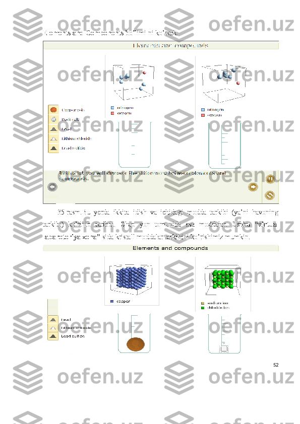 Elements and Components  bo’limi ni ko’rsak.
35-rasm.Bu   yerda   ikkita   idish   va   ichidagi   modda   tarkibi   (ya’ni   havoning
tarkibi)   ko’rinib   turibdi.   Chap   yon   tomonida   esa   moddalar.   Ushbu   “virtual
labarotoriya xona”  sida kristall moddalar tarkibini ko’rishimiz mumkin.
52 