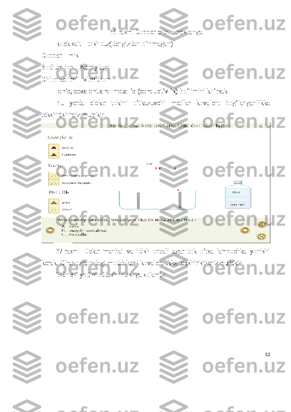 36-rasm. Copper coin – mis tanga
Rock salt – tosh tuz(dengizdan olinmagan)
Copper – mis
Sodium ion – Natriy ioni
Chloride ion – xlorid ioni
Ionic, covalent and metallic (conductivlik)  bo’limini ko’rsak 
Bu   yerda   elektr   tokini   o’tkazuvchi   metllar   kovalent   bog’langanlikka
tekshirishimiz mumkin.
37-rasm.   Elektr   manbai   va   idish   orqali   agar   tok   o’tsa   lampochka   yonishi
kerak. Chap tomondagi moddalarni kovalentlikka tekshirishimiz mumkin.
Iodine – yod moddasini idishga solamiz.
53 
