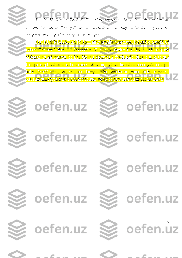 BITIRUV   MALAKAVIY   ISHIning   predmeti   Maktab   o‘qituvchilari   va
o`quvchilari   uchun   “kimyo”   fanidan   crocodile   chemistry   dasturidan   foydalanish
bo`yicha dasturiy ta`minot yaratish jarayoni.
BITIRUV MALAKAVIY ISHIning amaliy ahamiyati   Maktab o`quvchilari
uchun   “Kimyo”   fanidan   Crocodile   Chemistry   dasturidan   foydalanib   o’qitish
nisbatan   yangi   mavzu   bo’lib,   biz   bu   dasturdan   foydalanib   dars   o`ta   oladigan
Kimyo   o`qituvchisini   uchratmadik.   Shuning   uchun   bu   ishni   ahamiyati   nihoyat
katta   hisoblanadi   va   maktab   kimyo   o’qituvchilarini   yana   bitta   mavzuni
AKTlaridan foydalanib o`tish metodikasi va video darsliklar bilan qurollantiradi . 
9 